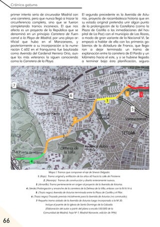 Crónica gatuna
66
primer intento serio de circunvalar Madrid con
una carretera, pero que nunca llegó a trazar la
circunferencia completa, sino que se fueron
completando tramos inconexos. El que nos
afecta es un proyecto de la República que se
denominó en un principio Carretera de Fuen-
carral a la Playa de Madrid, por una playa ar-
tificial que hubo en el Manzanares, y
posteriormente a su incorporación a la nume-
ración C-602 en el franquismo fue bautizada
como Avenida del Cardenal Herrera Oria, aun-
que los más veteranos la siguen conociendo
como la CarreteradelaPlaya.
El segundo precedente es la Avenida de Astu-
rias, proyecto de rocambolesca historia que en
su estado original pretendía unir algún punto
de la prolongación de la Castellana (como la
Plaza de Castilla o las inmediaciones del hos-
pital de La Paz) con el municipio de Las Rozas,
a modo de gran variante de la Nacional VI. Se
empezó a hablar de ella con los primeros go-
biernos de la dictadura de Franco, que llega-
ron a dejar terminado un tramo de
explanación entre la carretera de El Pardo y un
kilómetro hacia el este, y si se hubiese llegado
a terminar bajo ésta planificación, segura-
Mapa1. TramosquecomponenelejedeSinesioDelgado:
1. (Rojo) Tramooriginalyenfilacióndelosaños60hacialacalledeFinisterre.
2. (Naranja) Tramosdeconstrucciónydiseñoenteramentenuevos.
3. (Amarillo)TramopertenecienteenorigenalproyectodelaAvenidadeAsturias.
4. (Verde)ProlongaciónyensanchedelacarreteradelaDehesadelaVilla, enlacesconlaN-IV/A-6.
5. (Trazonegro)AvenidadeAsturiasterminadaentrelaPlazadeCastillayelPilar.
6. (Trazonegro)TrazadoprevistoinicialmenteparalaAvenidadeAsturias(noconstruido).
7. PequeñotramoaisladodelaAvenidadeAsturiasluegoincorporadoalaM-30.
IncluyeelpuentedelaiglesiadeSantoDomingodelaCalzada.
(Elaboracióndelautorapartirdelplanoaescala1:50.000dela
ComunidaddeMadrid, hojaNº7, Madrid-Noroeste, ediciónde1996)
 