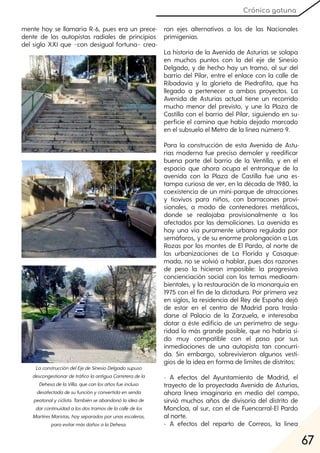 67
Crónica gatuna
mente hoy se llamaría R-6, pues era un prece-
dente de las autopistas radiales de principios
del siglo XXI que −con desigual fortuna− crea-
ron ejes alternativos a los de las Nacionales
primigenias.
La historia de la Avenida de Asturias se solapa
en muchos puntos con la del eje de Sinesio
Delgado, y de hecho hay un tramo, al sur del
barrio del Pilar, entre el enlace con la calle de
Ribadavia y la glorieta de Piedrafita, que ha
llegado a pertenecer a ambos proyectos. La
Avenida de Asturias actual tiene un recorrido
mucho menor del previsto, y une la Plaza de
Castilla con el barrio del Pilar, siguiendo en su-
perficie el camino que había dejado marcado
en el subsuelo el Metro de la línea número 9.
Para la construcción de esta Avenida de Astu-
rias moderna fue preciso demoler y reedificar
buena parte del barrio de la Ventilla, y en el
espacio que ahora ocupa el entronque de la
avenida con la Plaza de Castilla fue una es-
tampa curiosa de ver, en la década de 1980, la
coexistencia de un mini-parque de atracciones
y tiovivos para niños, con barracones provi-
sionales, a modo de contenedores metálicos,
donde se realojaba provisionalmente a los
afectados por las demoliciones. La avenida es
hoy una vía puramente urbana regulada por
semáforos, y de su enorme prolongación a Las
Rozas por los montes de El Pardo, al norte de
las urbanizaciones de La Florida y Casaque-
mada, no se volvió a hablar, pues dos razones
de peso la hicieron imposible: la progresiva
concienciación social con los temas medioam-
bientales, y la restauración de la monarquía en
1975 con el fin de la dictadura. Por primera vez
en siglos, la residencia del Rey de España dejó
de estar en el centro de Madrid para trasla-
darse al Palacio de la Zarzuela, e interesaba
dotar a éste edificio de un perímetro de segu-
ridad lo más grande posible, que no habría si-
do muy compatible con el paso por sus
inmediaciones de una autopista tan concurri-
da. Sin embargo, sobrevivieron algunos vesti-
gios de la idea en forma de límites de distritos:
- A efectos del Ayuntamiento de Madrid, el
trayecto de la proyectada Avenida de Asturias,
ahora línea imaginaria en medio del campo,
sirvió muchos años de divisoria del distrito de
Moncloa, al sur, con el de Fuencarral-El Pardo
al norte.
- A efectos del reparto de Correos, la línea
LaconstruccióndelEjedeSinesioDelgadosupuso
descongestionardetráficolaantiguaCarreteradela
DehesadelaVilla, queconlosañosfueincluso
desafectadadesufunciónyconvertidaensenda
peatonalyciclista. Tambiénseabandonólaideade
darcontinuidadalosdostramosdelacalledelos
MartiresMaristas, hoyseparadosporunasescaleras,
paraevitarmásdañosalaDehesa.
 