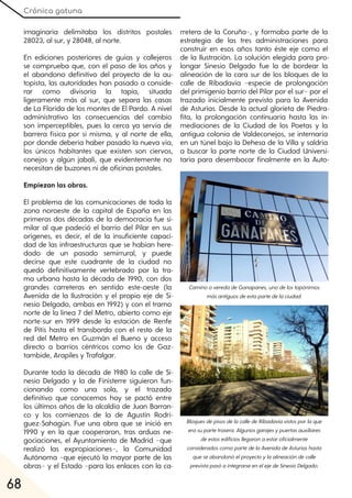 Crónica gatuna
68
imaginaria delimitaba los distritos postales
28023, al sur, y 28048, al norte.
En ediciones posteriores de guías y callejeros
se comprueba que, con el paso de los años y
el abandono definitivo del proyecto de la au-
topista, las autoridades han pasado a conside-
rar como divisoria la tapia, situada
ligeramente más al sur, que separa las casas
de La Florida de los montes de El Pardo. A nivel
administrativo las consecuencias del cambio
son imperceptibles, pues la cerca ya servía de
barrera física por sí misma, y al norte de ella,
por donde debería haber pasado la nueva vía,
los únicos habitantes que existen son ciervos,
conejos y algún jabalí, que evidentemente no
necesitan de buzones ni de oficinas postales.
Empiezan las obras.
El problema de las comunicaciones de toda la
zona noroeste de la capital de España en las
primeras dos décadas de la democracia fue si-
milar al que padeció el barrio del Pilar en sus
orígenes, es decir, el de la insuficiente capaci-
dad de las infraestructuras que se habían here-
dado de un pasado semirrural, y puede
decirse que este cuadrante de la ciudad no
quedó definitivamente vertebrado por la tra-
ma urbana hasta la década de 1990, con dos
grandes carreteras en sentido este-oeste (la
Avenida de la Ilustración y el propio eje de Si-
nesio Delgado, ambas en 1992) y con el tramo
norte de la línea 7 del Metro, abierto como eje
norte-sur en 1999 desde la estación de Renfe
de Pitis hasta el transbordo con el resto de la
red del Metro en Guzmán el Bueno y acceso
directo a barrios céntricos como los de Gaz-
tambide, Arapiles y Trafalgar.
Durante toda la década de 1980 la calle de Si-
nesio Delgado y la de Finisterre siguieron fun-
cionando como una sola, y el trazado
definitivo que conocemos hoy se pactó entre
los últimos años de la alcaldía de Juan Barran-
co y los comienzos de la de Agustín Rodrí-
guez-Sahagún. Fue una obra que se inició en
1990 y en la que cooperaron, tras arduas ne-
gociaciones, el Ayuntamiento de Madrid −que
realizó las expropiaciones−, la Comunidad
Autónoma −que ejecutó la mayor parte de las
obras− y el Estado −para los enlaces con la ca-
rretera de la Coruña−, y formaba parte de la
estrategia de las tres administraciones para
construir en esos años tanto éste eje como el
de la Ilustración. La solución elegida para pro-
longar Sinesio Delgado fue la de bordear la
alineación de la cara sur de los bloques de la
calle de Ribadavia −especie de prolongación
del primigenio barrio del Pilar por el sur− por el
trazado inicialmente previsto para la Avenida
de Asturias. Desde la actual glorieta de Piedra-
fita, la prolongación continuaría hasta las in-
mediaciones de la Ciudad de los Poetas y la
antigua colonia de Valdeconejos, se internaría
en un túnel bajo la Dehesa de la Villa y saldría
a buscar la parte norte de la Ciudad Universi-
taria para desembocar finalmente en la Auto-
CaminooveredadeGanapanes, unodelostopónimos
másantiguosdeestapartedelaciudad.
BloquesdepisosdelacalledeRibadaviavistosporlaque
erasupartetrasera. Algunosgarajesypuertasauxiliares
deestosedificiosllegaronaestaroficialmente
consideradoscomopartedelaAvenidadeAsturiashasta
queseabandonóelproyectoylaalineacióndecalle
previstapasóaintegrarseenelejedeSinesioDelgado.
 