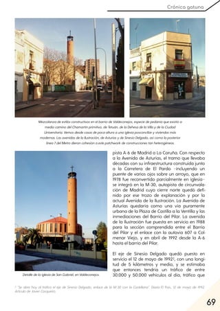 69
Crónica gatuna
MezcolanzadeestilosconstructivosenelbarriodeValdeconejos, especiedepedaníaqueexistióa
mediocaminodelChamartínprimitivo, deTetuán, delaDehesadelaVillaydelaCiudad
Universitaria. Vemosdesdecasasdepocaalturaaunaiglesiaposconciliaryviviendasmás
modernas. LasavenidasdelaIlustración, deAsturiasydeSinesioDelgado, asícomolaposterior
línea7delMetrodieroncohesiónaestepatchwork deconstruccionestanheterogéneas.
pista A-6 de Madrid a La Coruña. Con respecto
a la Avenida de Asturias, el tramo que llevaba
décadas con su infraestructura construida junto
a la Carretera de El Pardo −incluyendo un
puente de varios ojos sobre un arroyo, que en
1978 fue reconvertido parcialmente en iglesia−
se integró en la M-30, autopista de circunvala-
ción de Madrid cuyo cierre norte quedó defi-
nido por ese trozo de explanación y por la
actual Avenida de la Ilustración. La Avenida de
Asturias quedaría como una vía puramente
urbana de la Plaza de Castilla a la Ventilla y las
inmediaciones del Barrio del Pilar. La avenida
de la Ilustración fue puesta en servicio en 1988
para la sección comprendida entre el Barrio
del Pilar y el enlace con la autovía 607 a Col-
menar Viejo, y en abril de 1992 desde la A-6
hasta el barrio del Pilar.
El eje de Sinesio Delgado quedó puesto en
servicio el 12 de mayo de 19922, con una longi-
tud de 5 kilómetros y medio, y se estimaba
que entonces tendría un tráfico de entre
30.000 y 50.000 vehículos al día, tráfico queDetalledelaiglesiadeSanGabriel, enValdeconejos.
2 "Se abre hoy al tráfico el eje de Sinesio Delgado, enlace de la M-30 con la Castellana". Diario El País, 12 de mayo de 1992.
ArtículodeJavierCasqueiro.
 