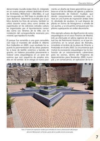 7
Gaceta felina
denominada muralla árabe (foto 2), integrada
en un nuevo parque urbano dedicado al emir
de Al-Ándalus Mohamed I (852-886), el cual
fue inaugurado en 1987 bajo la alcaldía de D.
Juan Barranco. Solamente accesible por el pú-
blico durante los fines de semana, también se
utilizó durante varios años como ámbito de
espectáculos en las ediciones estivales cultura-
les organizadas por el Ayuntamiento conoci-
das como Los Veranos de la Villa, con la
instalación del correspondiente escenario pro-
visional, que tapaba la muralla.
El parque fue sometido a una gran remodela-
ción bajo el mandato del alcalde D. Alberto
Ruiz-Gallardón en 2009, cuyo resultado ha su-
puesto la pavimentación de las áreas peatona-
les a base de ladrillo cerámico y bandas de
granito, sin haberse procedido previamente a
realizar catas arqueológicas en un área tan
extensa que aún requeriría de amplios estu-
dios en tal sentido. Se le otorgó al nuevo pavi-
mento un diseño de líneas geométricas que se
basa en el de los alfarjes de iglesias y palacios
bajomedievales de tradición mudéjar, que-
dando conjuntamente centralizadas esas lí-
neas en una fuente de inspiración árabe (foto
3), alicatada de azulejos, la cual dispone de
planta en forma de hexagrama o estrella de
seis puntas, y se encuentra compuesta por tres
pilones superpuestos en orden decreciente.
Otro ejemplo urbano de dignificación de restos
arqueológicos en el casco histórico de Madrid,
éste ya efectuado en plena vigencia de la ac-
tual Ley de Patrimonio Histórico, es el que en-
contramos en la actual plaza de Ramales,
inmediato al ámbito de la plaza de Oriente, y
finalizado en el año 2003. La circunstancia que
motivó la excavación arqueológica fue la rea-
lización de un estacionamiento subterráneo
para los vecinos, dentro del Programa de
Aparcamientos para Residentes (PAR) munici-
pal, y en consecuencia, en aplicación de la re-
Foto3:Fuentedeinspiraciónárabequecentralizalanuevaurbanizacióndelparque
delemirMohamedI;alfondo, partedelamurallaemiralconservada.
 