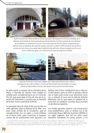 Crónica gatuna
70
3 "ElAyuntamientoaprobódefinitivamenteelnuevotúneldelejeSinesioDelgado". DiarioABC, 2defebrerode1991, pág. 46.
4 "El colapso del túnel ferroviario por inestabilidad del frente en suelos y rocas blandas o muy diaclasadas (Segunda parte)".
ArtículodeManuelMelis Maynarpublicadoen Revista de Obras Públicas número3458 (septiembrede2005), pág. 7yss.
en gran parte se restaría de la Carretera de la
Playa, o Avenida de Herrera Oria. Estaba di-
señado para complementarse con el Túnel de
Pío XII, que pasa bajo el haz de vías de la es-
tación de Chamartín y conecta con la Avenida
de la Paz, tramo oriental de la M-30.
La principal obra de todo el Eje son los dos tú-
neles gemelos bajo la Dehesa de la Villa, uno
para cada sentido de la circulación, que se
complementan con un cajón, o túnel artificial,
en la boca norte, para minimizar el impacto
sonoro de los automóviles entre Saconia y la
Dehesa. Este tramo inicialmente iba a discurrir
a cielo abierto, pero en 19913 se decidió cubrirlo
con el cajón para evitar esas afecciones sono-
ras, y mejorar el cruce con la calle de Antonio
Machado, por lo que sobre la cubierta de la
estructura se instalaron canchas para la prácti-
ca de diversos deportes.
Los túneles gemelos tuvieron una construcción
muy problemática, pues se realizó con el de-
nominado Nuevo Método Austriaco (NATM en
sus siglas inglesas), que con los años causó
bastantes accidentes en varios países4, y en
DesdelacarreteradeElPardosedejóconstruidoaprincipiosdelfranquismountramodealrededordeun
kilómetrodelaAvenidadeAsturiaspensadoparaformarpartedeunafuturaautopistadeunióndelPaseo
delaCastellanaconlaNacionalVI, hoyA-6. Trasmuchosañosdediscusiónsobrelaconfiguraciónque
deberíantenerlasautopistasdelcuadrantenoroeste, estetramoseabrióen1992comopartedelaM-30. Su
construcciónmáscuriosaesunpuentesobreelvalledelArroyodelFresno, delqueseadaptóunodesustres
arcosen1978comoiglesia, conlaadvocacióndeSantoDomingodelaCalzada.
Izquierda:PuentedelacalleSinesioDelgadoquesedejópreparadoparapasarsobrela
prolongacióndelacalledeVillamil, ocaminodePeñaGrande, hoyreconvertidoenlaamplia
avenidadelValledeMena. Derecha:VistadesdeelmismopuentehaciaPeñaGrande.
 