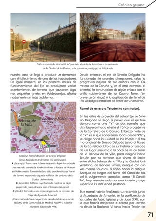 71
Crónica gatuna
nuestro caso se llegó a producir un derrumbe
con el fallecimiento de uno de los trabajadores.
De igual manera, en los primeros meses de
funcionamiento del Eje se produjeron varios
asentamientos de terreno que causaron algu-
nas pequeñas grietas en Valdeconejos, afortu-
nadamente sin más problemas.
Desde entonces el eje de Sinesio Delgado ha
funcionado sin grandes alteraciones, salvo la
progresiva mejora de sus enlaces con la Ca-
rretera de la Coruña y, en el otro extremo, el
oriental, la construcción de algún enlace con el
anillo subterráneo de las Cuatro Torres (en
breve serán cinco) y la duplicación del túnel de
Pío XII bajo la estación de Renfe de Chamartín.
Ramal de acceso a Tetuán (no construido).
En los años de proyecto del actual Eje de Sine-
sio Delgado se llegó a prever que el eje fun-
cionara como una “Y” de dos ramales que
distribuyeran hacia el este el tráfico procedente
de la Carretera de la Coruña. El brazo norte de
la “Y” es el que conocemos todos desde 1992 y
se dirige hacia la Ciudad de los Poetas y el tra-
mo original de Sinesio Delgado junto al Paseo
de la Castellana. El brazo sur habría arrancado
de un lugar próximo a la boca oeste del túnel
de la Dehesa de la Villa, para dirigirse hacia
Tetuán por los terrenos que sirven de límite
entre dicha Dehesa de la Villa y la Ciudad Uni-
versitaria, de manera similar, aunque con cur-
vas menos sinuosas, a como hacía la antigua
Acequia de Riegos del Norte del Canal de Isa-
bel II, vulgarmente conocida como “El Canali-
llo”, hoy reemplazada por una tubería y cuya
superficie es una senda peatonal.
Este ramal habría finalizado su recorrido junto
al Acueducto de Amaniel, en la confluencia de
las calles de Pablo Iglesias y de Juan XXIII, con
lo que habría mejorado el acceso por carrete-
ra desde la Nacional VI tanto hacia Tetuán co-
Cajónamododetúnelartificialqueevitaelruidodeloscochesalosresidentes
delaCiudaddelosPoetas, ydepasosirveparajugaralfútbol-sala.
Mapa2. RamaldeunióndeSinesioDelgado
conelAcueductodeAmaniel(noconstruido):
A. (Naranja):Tramoquehubieserequeridolaperforaciónde
unasegundaparejadetúnelessimilaresalosquesehicieron
enValdeconejos. Tambiénhabríasidoproblemáticoalhacer
debarreraseparandoalgunosedificiosdelconjuntodela
CiudadUniversitaria.
B. (Amarillo):Edificioscuyafachadanordestesedejó
preparadaparaalinearseconeltrazadodelramal.
C. (Verde):Zonaderestosarqueológicosdelosramalesdel
ViajedeAguasdeAmaniel.
(Elaboracióndelautorapartirdedetalledelplanoaescala
1:50.000delaComunidaddeMadrid, hojaNº7. Madrid-
Noroeste, ediciónde1996)
 