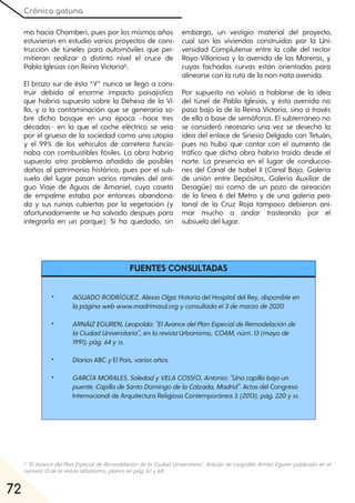 Crónica gatuna
72
mo hacia Chamberí, pues por los mismos años
estuvieron en estudio varios proyectos de cons-
trucción de túneles para automóviles que per-
mitieran realizar a distinto nivel el cruce de
Pablo Iglesias con Reina Victoria5.
El brazo sur de ésta “Y” nunca se llegó a cons-
truir debido al enorme impacto paisajístico
que habría supuesto sobre la Dehesa de la Vi-
lla, y a la contaminación que se generaría so-
bre dicho bosque en una época −hace tres
décadas− en la que el coche eléctrico se veía
por el grueso de la sociedad como una utopía
y el 99% de los vehículos de carretera funcio-
naba con combustibles fósiles. La obra habría
supuesto otro problema añadido de posibles
daños al patrimonio histórico, pues por el sub-
suelo del lugar pasan varios ramales del anti-
guo Viaje de Aguas de Amaniel, cuya caseta
de empalme estaba por entonces abandona-
da y sus ruinas cubiertas por la vegetación (y
afortunadamente se ha salvado después para
integrarla en un parque). Sí ha quedado, sin
embargo, un vestigio material del proyecto,
cual son las viviendas construidas por la Uni-
versidad Complutense entre la calle del rector
Royo-Villanova y la avenida de las Moreras, y
cuyas fachadas curvas están orientadas para
alinearse con la ruta de la non-nata avenida.
Por supuesto no volvió a hablarse de la idea
del túnel de Pablo Iglesias, y ésta avenida no
pasa bajo la de la Reina Victoria, sino a través
de ella a base de semáforos. El subterráneo no
se consideró necesario una vez se desechó la
idea del enlace de Sinesio Delgado con Tetuán,
pues no hubo que contar con el aumento de
tráfico que dicha obra habría traído desde el
norte. La presencia en el lugar de conduccio-
nes del Canal de Isabel II (Canal Bajo, Galería
de unión entre Depósitos, Galería Auxiliar de
Desagüe) así como de un pozo de aireación
de la línea 6 del Metro y de una galería pea-
tonal de la Cruz Roja tampoco debieron ani-
mar mucho a andar trasteando por el
subsuelo del lugar.
5 "El Avance del Plan Especial de Remodelación de la Ciudad Universitaria". Artículo de Leopoldo Arnáiz Eguren publicado en el
número13dela revista Urbanismo, planos en pág. 67y68.
• AGUADORODRÍGUEZ, AlexiaOlga:Historia del Hospital del Rey, disponibleen
lapáginawebwww.madrimasd.orgyconsultadael3demarzode2020.
• ARNÁIZEGUREN, Leopoldo:"ElAvancedelPlanEspecialdeRemodelaciónde
laCiudadUniversitaria", enlarevistaUrbanismo, COAM, núm. 13(mayode
1991), pág. 64yss.
• DiariosABC yEl País, variosaños.
• GARCÍA MORALES, SoledadyVELA COSSÍO, Antonio:"Unacapillabajoun
puente. CapilladeSantoDomingodelaCalzada, Madrid". Actas del Congreso
Internacional de Arquitectura Religiosa Contemporánea 3 (2013), pág. 220yss.
FUENTES CONSULTADAS
 