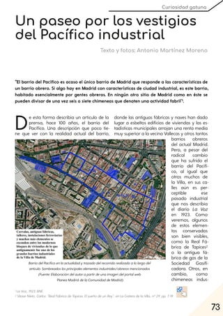 73
Curiosidad gatuna
Un paseo por los vestigios
del Pacífico industrial
Texto y fotos: Antonio Martínez Moreno
"El barrio del Pacífico es acaso el único barrio de Madrid que responde a las características de
un barrio obrero. Si algo hay en Madrid con características de ciudad industrial, es este barrio,
habitado esencialmente por gentes obreras. En ningún otro sitio de Madrid como en éste se
pueden divisar de una vez seis o siete chimeneas que denoten una actividad fabril"1.
De esta forma describía un artículo de la
prensa, hace 100 años, el barrio del
Pacífico. Una descripción que poco tie-
ne que ver con la realidad actual del barrio,
donde las antiguas fábricas y naves han dado
lugar a esbeltos edificios de viviendas y las es-
tadísticas municipales arrojan una renta media
muy superior a la vecina Vallecas y otros tantos
barrios obreros
del actual Madrid.
Pero, a pesar del
radical cambio
que ha sufrido el
barrio del Pacífi-
co, al igual que
otros muchos de
la Villa, en sus ca-
lles aún es per-
ceptible ese
pasado industrial
que nos describía
el diario La Voz
en 1923. Como
veremos, algunos
de estos elemen-
tos conservados
son bien visibles,
como la Real Fá-
brica de Tapices2
o la antigua fá-
brica de gas de la
Sociedad Gasifi-
cadora. Otros, en
cambio, como
chimeneas indus-
1 La Voz, 1923. BNE.
2 VéaseNieto, Carlos: "RealFábrica deTapices. Elsueñodeun Rey", en La Gatera de la Villa, nº29. pp. 7-19.
BarriodelPacíficoenlaactualidadytrazadodelrecorridorealizadoalolargodel
artículo. Sombreadoslosprincipaleselementosindustriales/obrerosmencionados
(Fuente:Elaboracióndelautorapartirdeunaimagendelportalweb
Planea Madrid delaComunidaddeMadrid).
 