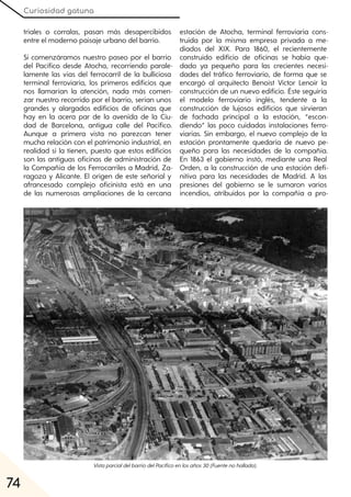 Curiosidad gatuna
74
triales o corralas, pasan más desapercibidos
entre el moderno paisaje urbano del barrio.
Si comenzáramos nuestro paseo por el barrio
del Pacífico desde Atocha, recorriendo parale-
lamente las vías del ferrocarril de la bulliciosa
terminal ferroviaria, los primeros edificios que
nos llamarían la atención, nada más comen-
zar nuestro recorrido por el barrio, serían unos
grandes y alargados edificios de oficinas que
hay en la acera par de la avenida de la Ciu-
dad de Barcelona, antigua calle del Pacífico.
Aunque a primera vista no parezcan tener
mucha relación con el patrimonio industrial, en
realidad sí la tienen, puesto que estos edificios
son las antiguas oficinas de administración de
la Compañía de los Ferrocarriles a Madrid, Za-
ragoza y Alicante. El origen de este señorial y
afrancesado complejo oficinista está en una
de las numerosas ampliaciones de la cercana
estación de Atocha, terminal ferroviaria cons-
truida por la misma empresa privada a me-
diados del XIX. Para 1860, el recientemente
construido edificio de oficinas se había que-
dado ya pequeño para las crecientes necesi-
dades del tráfico ferroviario, de forma que se
encargó al arquitecto Benoist Victor Lenoir la
construcción de un nuevo edificio. Éste seguiría
el modelo ferroviario inglés, tendente a la
construcción de lujosos edificios que sirvieran
de fachada principal a la estación, “escon-
diendo” las poco cuidadas instalaciones ferro-
viarias. Sin embargo, el nuevo complejo de la
estación prontamente quedaría de nuevo pe-
queño para las necesidades de la compañía.
En 1863 el gobierno instó, mediante una Real
Orden, a la construcción de una estación defi-
nitiva para las necesidades de Madrid. A las
presiones del gobierno se le sumaron varios
incendios, atribuidos por la compañía a pro-
VistaparcialdelbarriodelPacíficoenlosaños30(Fuentenohallada).
 