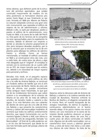 75
Curiosidad gatuna
testas obreras, que dañaron parte de la estruc-
tura del primitivo apartadero, que estaba
construido mayormente de madera. En los
años posteriores se formularon diversos pro-
yectos hasta llegar al que finalmente se eje-
cutó, firmado en 1888 por Alberto de Palacio.
La solución adoptada construía una gran esta-
ción monumental, que separaba el edificio de
viajeros de los de administración y oficinas.
Debido a ello, se optó por desplazar, piedra a
piedra, el edificio de la administración, cons-
truido en 1860, a la acera de la calle del Pacífi-
co. Esta parte de los terrenos de la compañía
no eran aprovechables para la explotación fe-
rroviaria, debido al desnivel con respecto a
donde se ubicaba la estación propiamente di-
cha, pero tampoco deseaba venderlos, por lo
que la solución que se encontró fue la de em-
plearlos para albergar los edificios de adminis-
tración y oficinas. Como ya hemos
mencionado, se trasladó el edificio construido
en 1860 y se construyeron otros dos más, uno
a cada lado, de cuatro pisos de altura y algo
más alargados que el “original”. El complejo se
remató con la construcción de un cuarto edifi-
cio en 1917, de mayor tamaño que los anterio-
res, debido a la necesidad de mayor espacio
para personal y archivos.
Décadas más tarde, en el pequeño espacio
que quedaba entre el cuarto edificio de ofici-
nas y la calle de Antonio Nebrija, se construyó
un modesto edifico de ladrillo que era el anti-
guo economato de Renfe. Detrás de estos edi-
ficios de oficinas aún pueden encontrarse
varias antiguas naves industriales, lo que que-
da de las instalaciones ferroviarias que sobre-
vivieron a la remodelación de la estación de
Atocha en los años 80. Se trata de edificios
sencillos, de tamaño medio y cubierta a dos
aguas. Sí es más llamativo uno con cubiertas
de dientes de sierra que da a la calle de Anto-
nio Nebrija y que presenta las características
formas y colores del neomudéjar madrileño. Al
contrario que todos los edificios anteriormente
descritos, que siguen funcionando con uso fe-
rroviario ligados a Renfe o Adif, este último es
un centro de arte de vanguardia, llamado “La
Neomudéjar”. Al final de la calle podemos ver
y oír las vías del ferrocarril, que desde los ini-
cios han formado parte del paisaje urbano de
este barrio.
Dejamos atrás la silenciosa calle de Antonio de
Nebrija y volvemos a la ruidosa avenida de la
Ciudad de Barcelona. Tenemos enfrente la
Basílica de Atocha y el elegante campanile de
la misma. Pero, en nuestra búsqueda de los
vestigios industriales, les damos la espalda y
continuamos adentrándonos en el barrio,
avenida abajo. A los pocos metros nos encon-
tramos con una manzana en la acera de los
impares donde podemos observar un grupo
de viviendas de baja altura, de unos tres y
cuatro pisos de altura construidas en ladrillo
visto. Algunas son de estilo neomudéjar, con su
característico tono oscuro y adornos geomé-
tricos, y otras de tonos más claros y con ador-
nos clásicos de color blanco. Se trata de las
VistadeledificiodeoficinasdelaMZA construido
delantedelprimitivoembarcaderodeAtocha
(Fuente:FototecaIPCE. ArchivoRuizVernacci,
fotografíadeLaurent).
VistaactualdelantiguoeconomatodeRenfeylosedificios
deoficinasyadministracióndelaMZA, aliniciodela
avenidadelaCiudaddeBarcelona. Eledificio
queseveenprimerplanofueelúltimoenañadirse.
 