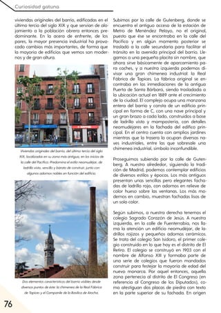 Curiosidad gatuna
76
viviendas originales del barrio, edificadas en el
último tercio del siglo XIX y que servían de alo-
jamiento a la población obrera entonces pre-
dominante. En la acera de enfrente, de los
pares, la mayor presencia industrial ha provo-
cado cambios más importantes, de forma que
la mayoría de edificios que vemos son moder-
nos y de gran altura.
Subimos por la calle de Gutenberg, donde se
encuentra el antiguo acceso de la estación de
Metro de Menéndez Pelayo, no el original,
puesto que ése se encontraba en la calle del
Pacífico y en algún momento posterior se
trasladó a la calle secundaria para facilitar el
tránsito en la avenida principal del barrio. Lle-
gamos a una pequeña placita sin nombre, que
ahora sirve básicamente de aparcamiento pa-
ra coches, y a nuestra izquierda podemos di-
visar una gran chimenea industrial: la Real
Fábrica de Tapices. La fábrica original se en-
contraba en las inmediaciones de la antigua
Puerta de Santa Bárbara, siendo trasladada a
la ubicación actual en 1889 ante el crecimiento
de la ciudad. El complejo ocupa una manzana
entera del barrio y consta de un edificio prin-
cipal en forma de C, con una nave principal y
un gran brazo a cada lado, construidos a base
de ladrillo visto y mampostería, con detalles
neomudéjares en la fachada del edifico prin-
cipal. En el centro cuenta con amplios jardines
mientras que la trasera la ocupan diversas na-
ves industriales, entre las que sobresale una
chimenea industrial, símbolo inconfundible.
Proseguimos subiendo por la calle de Guten-
berg. A nuestro alrededor, siguiendo la tradi-
ción de Madrid, podemos contemplar edificios
de diversos estilos y épocas. Los más antiguos
presentan unas sencillas pero elegantes facha-
das de ladrillo rojo, con adornos en relieve de
color hueso sobre las ventanas. Los más mo-
dernos en cambio, muestran fachadas lisas de
un solo color.
Según subimos, a nuestra derecha tenemos el
colegio Sagrado Corazón de Jesús. A nuestra
izquierda, en la calle de Fuenterrabía, nos lla-
ma la atención un edificio neomudéjar, de la-
drillos rojizos y pequeños adornos cerámicos.
Se trata del colegio San Isidoro, el primer cole-
gio construido en lo que hoy es el distrito de El
Retiro. El colegio se construyó en 1903 con el
nombre de Alfonso XIII y formaba parte de
una serie de colegios que fueron mandados
construir para festejar la mayoría de edad del
nuevo monarca. Por aquel entonces, aquella
zona pertenecía al distrito de El Congreso (en
referencia al Congreso de los Diputados), co-
mo atestiguan dos placas de piedra con texto
en la parte superior de su fachada. En origen
Viviendasoriginalesdelbarrio, delúltimoterciodelsiglo
XIX, localizadasensuzonamásantigua, enlosiniciosde
lacalledelPacífico. Predominaelestiloneomudéjar, de
ladrillovisto, sencilloybaratodeconstruir, juntocon
algunosadornosnoblesenfuncióndeledificio.
Doselementoscaracterísticosdelbarriovisiblesdesde
diversospuntosdeéste:lachimeneadelaRealFábrica
deTapicesyelCampaniledelaBasílicadeAtocha.
 