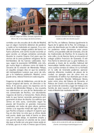 77
Curiosidad gatuna
contaba con dos escudos de la villa de Madrid,
que en algún momento debieron de perderse
y nadie se ha molestado en reponer. Si su con-
dición de primer colegio público del barrio no
fuera suficiente, este centro escolar esconde un
gran secreto: un refugio antiaéreo construido
durante la cruenta Guerra Civil para que los
vecinos de la zona pudieran refugiarse de los
bombardeos de las fuerzas sublevadas. Aun-
que, según la asociación GEFREMA, este refu-
gio nunca llegó a utilizarse como tal dada la
cercanía de la estación de Menéndez Pelayo,
en aquellos aciagos días en que los andenes
del metropolitano tuvieron que servir de refu-
gio a la indefensa población. Madrid, como
puede verse, rebosa historia en cada esquina.
Cogemos la calle de Valderrivas, una de las de
mayor longitud del barrio, en dirección a Va-
llecas. A los pocos pasos nos topamos con la
avenida de Menéndez Pelayo y, tras cruzarla,
nos adentramos en una de las destacadas zo-
nas comerciales de Pacífico, con abundantes
negocios de barrio y transeúntes. Hasta ahora,
todo lo que hemos recorrido pertenecía anti-
guamente al olivar de Atocha. Los edificios que
vemos en esta zona, construidos según las
pautas del Ensanche en grandes manzanas
cuadradas son todos de gran altura, pertene-
cientes a la segunda mitad del siglo XX en la
que Pacífico empezó a adquirir el aspecto que
hoy en día tiene. La vista que se ofrece desde
este punto, dado que todo el barrio se desa-
rrolla en cuesta abajo, es bastante amplia y
nos permite observar el colorido de las vivien-
das que se funde con una gran masa verde en
el fondo, que es ni más ni menos que el Cerro
del Tío Pío, en Vallecas. Destaca igualmente la
figura de la iglesia de la Paz. Sin embargo, a
poco de deambular por la calle de Valderrivas
no podemos evitar desviarnos unos pocos
metros, a la paralela calle de Granada, otra de
las tradicionales de Pacífico. En la esquina de
esta calle y la de Narciso Serra se encuentra el
colegio público Francisco de Quevedo. El edi-
ficio llama la atención por su gran belleza, ex-
presada a través de la sencillez habitual del
neomudéjar: ladrillo rojizo, cerámicas azules y
unos cuantos rombos en relieve. En su fachada
en la calle de Granada podemos apreciar
además diferentes modelos de placas de la
ciudad, un ejemplo vivo de cómo ésta va
cambiando. El edifico fue diseñado por el des-
tacado arquitecto Ricardo Velázquez Bosco,
autor entre otros del Palacio de Fomento, el
Palacio de Cristal o la Escuela de Minas, para
que sirviera de vivienda y lugar de trabajo a la
familia de Jean Laurent, el fotógrafo que re-
trató el Madrid de mediados del XIX.
VistadelcolegioSanIsidoro, llamadooriginalmente
AlfonsoXIII, elmásantiguodeldistritodeRetiro.
Vistadelafachadafrontaldelaantigua
residencia-tallerdelafamiliaLaurent.
InteriordelacorraladelacalleJuandeUrbieta18
(Fuente:caminandopormadrid.blogspot.com).
 