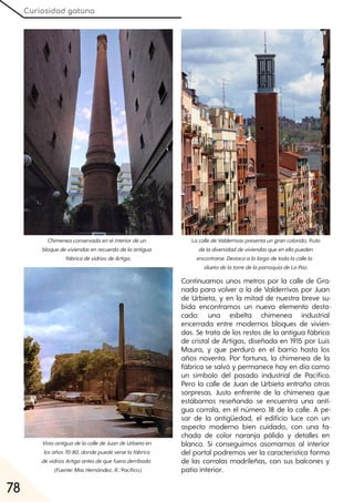 Curiosidad gatuna
78
Continuamos unos metros por la calle de Gra-
nada para volver a la de Valderrivas por Juan
de Urbieta, y en la mitad de nuestra breve su-
bida encontramos un nuevo elemento desta-
cado: una esbelta chimenea industrial
encerrada entre modernos bloques de vivien-
das. Se trata de los restos de la antigua fábrica
de cristal de Artigas, diseñada en 1915 por Luis
Maura, y que perduró en el barrio hasta los
años noventa. Por fortuna, la chimenea de la
fábrica se salvó y permanece hoy en día como
un símbolo del pasado industrial de Pacífico.
Pero la calle de Juan de Urbieta entraña otras
sorpresas. Justo enfrente de la chimenea que
estábamos reseñando se encuentra una anti-
gua corrala, en el número 18 de la calle. A pe-
sar de la antigüedad, el edificio luce con un
aspecto moderno bien cuidado, con una fa-
chada de color naranja pálido y detalles en
blanco. Si conseguimos asomarnos al interior
del portal podremos ver la característica forma
de las corralas madrileñas, con sus balcones y
patio interior.
Chimeneaconservadaenelinteriordeun
bloquedeviviendasenrecuerdodelaantigua
fábricadevidriosdeArtiga.
VistaantiguadelacalledeJuandeUrbietaen
losaños70-80, dondepuedeverselafábrica
devidriosArtigaantesdequefueraderribada
(Fuente:MasHernández, R.:Pacífico).
LacalledeValderrivaspresentaungrancolorido, fruto
deladiversidaddeviviendasqueenellapueden
encontrarse. Destacaalolargodetodalacallela
siluetadelatorredelaparroquiadeLaPaz.
 