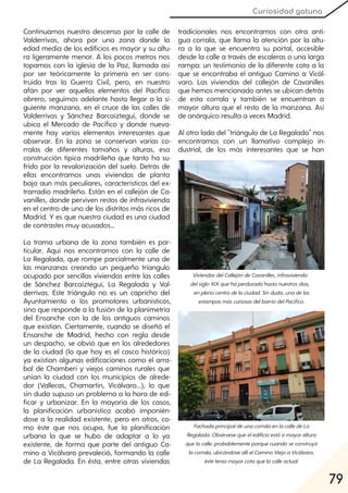 79
Curiosidad gatuna
Continuamos nuestro descenso por la calle de
Valderrivas, ahora por una zona donde la
edad media de los edificios es mayor y su altu-
ra ligeramente menor. A los pocos metros nos
topamos con la iglesia de la Paz, llamada así
por ser teóricamente la primera en ser cons-
truida tras la Guerra Civil, pero, en nuestro
afán por ver aquellos elementos del Pacífico
obrero, seguimos adelante hasta llegar a la si-
guiente manzana, en el cruce de las calles de
Valderrivas y Sánchez Barcaíztegui, donde se
ubica el Mercado de Pacífico y donde nueva-
mente hay varios elementos interesantes que
observar. En la zona se conservan varias co-
rralas de diferentes tamaños y alturas, esa
construcción típica madrileña que tanto ha su-
frido por la revalorización del suelo. Detrás de
ellas encontramos unas viviendas de planta
baja aun más peculiares, características del ex-
trarradio madrileño. Están en el callejón de Ca-
vanilles, donde perviven restos de infravivienda
en el centro de uno de los distritos más ricos de
Madrid. Y es que nuestra ciudad es una ciudad
de contrastes muy acusados…
La trama urbana de la zona también es par-
ticular. Aquí nos encontramos con la calle de
La Regalada, que rompe parcialmente una de
las manzanas creando un pequeño triangulo
ocupado por sencillas viviendas entre las calles
de Sánchez Barcaíztegui, La Regalada y Val-
derrivas. Este triángulo no es un capricho del
Ayuntamiento o los promotores urbanísticos,
sino que responde a la fusión de la planimetría
del Ensanche con la de los antiguos caminos
que existían. Ciertamente, cuando se diseñó el
Ensanche de Madrid, hecho con regla desde
un despacho, se obvió que en los alrededores
de la ciudad (lo que hoy es el casco histórico)
ya existían algunas edificaciones como el arra-
bal de Chamberí y viejos caminos rurales que
unían la ciudad con los municipios de alrede-
dor (Vallecas, Chamartín, Vicálvaro...), lo que
sin duda supuso un problema a la hora de edi-
ficar y urbanizar. En la mayoría de los casos,
la planificación urbanística acabó imponién-
dose a la realidad existente, pero en otros, co-
mo éste que nos ocupa, fue la planificación
urbana la que se hubo de adaptar a lo ya
existente, de forma que parte del antiguo Ca-
mino a Vicálvaro prevaleció, formando la calle
de La Regalada. En ésta, entre otras viviendas
tradicionales nos encontramos con otra anti-
gua corrala, que llama la atención por la altu-
ra a la que se encuentra su portal, accesible
desde la calle a través de escaleras o una larga
rampa: un testimonio de la diferente cota a la
que se encontraba el antiguo Camino a Vicál-
varo. Las viviendas del callejón de Cavanilles
que hemos mencionado antes se ubican detrás
de esta corrala y también se encuentran a
mayor altura que el resto de la manzana. Así
de anárquico resulta a veces Madrid.
Al otro lado del "triángulo de La Regalada" nos
encontramos con un llamativo complejo in-
dustrial, de los más interesantes que se han
ViviendasdelCallejóndeCavanilles, infravivienda
delsigloXIXquehaperduradohastanuestrosdías,
enplenocentrodelaciudad. Sinduda, unadelas
estampasmáscuriosasdelbarriodelPacífico.
FachadaprincipaldeunacorralaenlacalledeLa
Regalada. Obsérvesequeeledificioestáamayoraltura
quelacalle, probablementeporquecuandoseconstruyó
lacorrala, ubicándoseallíelCaminoViejoaVicálvaro,
ésteteníamayorcotaquelacalleactual.
 