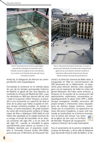 Gaceta felina
8
ferida ley, la obligación de efectuar las corres-
pondientes catas arqueológicas.
Constatada la existencia en la referida plaza
de uno de los templos parroquiales históricos
de Madrid, la iglesia de San Juan Bautista, ya
reseñada en el Fuero de Madrid de 1202, y que
fue demolida en 1809 por decreto del rey José
I, bajo la ocupación militar francesa, se proce-
dió a una excavación en superficie de toda el
área de la plaza que había ocupado el anti-
guo templo románico-mudéjar. Se añadía el
interés, un tanto anecdótico, de poder localizar
los restos del inmortal pintor sevillano D. Diego
López de Silva y Velázquez (1599-1660) el cual
había sido sepultado en la capilla funeraria de
su amigo, el conde de Fuensalida. Ya en diver-
sas ocasiones del siglo XIX, y en los años 50
del siglo XX −cuando se remodeló la plaza
aprovechando para colocar un crucero o hu-
milladero diseñado por el arquitecto madri-
leño D. Fernando Chueca Goitia (1911-2004),
promovido por el Ministerio de Educación Na-
cional y la Dirección General de Bellas Artes, e
inaugurado en 1960 en conmemoración del
300 aniversario de su fallecimiento− se apro-
vechó para efectuar distintas catas arqueoló-
gicas con la esperanza de hallar los restos del
genial Velázquez. No hubo suerte entonces, y
tampoco en la ocasión de la construcción del
aparcamiento subterráneo, excavándose ar-
queológicamente la plaza entre 1999 y 2000.
Aunque emergieron notables estructuras del
propio templo e interesantes restos arqueoló-
gicos de distintas etapas históricas, comen-
zando por la musulmana, no aparecieron los
restos del pintor hispalense. A quien esté inte-
resado en profundizar en el tema le aconseja-
mos la lectura del artículo "Los restos
de la Iglesia de San Juan en la Plaza
de Ramales. Proyecto de recuperación
urbana e histórica" de la web Fotomadrid.
Tras el vaciamiento de la práctica totalidad de
la plaza de Ramales, y de la calle de Requena
(que desciende hacia la calle de Bailén), se de-
Foto4:Vistaparcialdelaventanaarqueológica
quepermitecontemplarlacimentacióndela
fachadasurestedelaiglesiadeSanJuanBautista,
ensucentroconlafachadadelospiesdelmismo,
orientadaalsuroeste.
Foto5:VistaaéreadelaplazadeRamales, enlaquese
apreciapartedeldiseñodelaplantadeladesaparecida
iglesiadeSanJuanBautista, obtenidamedianteel
tratamientodiferenciadodelpavimento(Fuente:
decide.madrid.es/presupuestosparticipativos).
 
