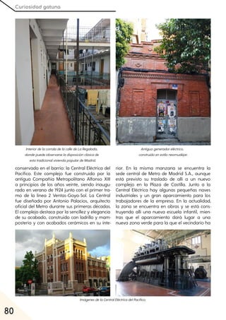Curiosidad gatuna
80
conservado en el barrio: la Central Eléctrica del
Pacífico. Este complejo fue construido por la
antigua Compañía Metropolitano Alfonso XIII
a principios de los años veinte, siendo inaugu-
rado en verano de 1924 junto con el primer tra-
mo de la línea 2 Ventas-Goya-Sol. La Central
fue diseñada por Antonio Palacios, arquitecto
oficial del Metro durante sus primeras décadas.
El complejo destaca por la sencillez y elegancia
de su acabado, construido con ladrillo y mam-
postería y con acabados cerámicos en su inte-
rior. En la misma manzana se encuentra la
sede central de Metro de Madrid S.A., aunque
está previsto su traslado de allí a un nuevo
complejo en la Plaza de Castilla. Junto a la
Central Eléctrica hay algunas pequeñas naves
industriales y un gran aparcamiento para los
trabajadores de la empresa. En la actualidad,
la zona se encuentra en obras y se está cons-
truyendo allí una nueva escuela infantil, mien-
tras que el aparcamiento dará lugar a una
nueva zona verde para la que el vecindario ha
InteriordelacorraladelacalledeLaRegalada,
dondepuedeobservarseladisposiciónclásicade
estatradicionalviviendapopulardeMadrid.
Antiguogeneradoreléctrico,
construidoenestiloneomudéjar.
ImágenesdelaCentralEléctricadelPacífico.
 