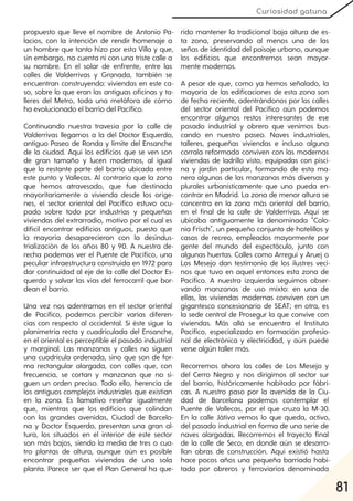 81
Curiosidad gatuna
propuesto que lleve el nombre de Antonio Pa-
lacios, con la intención de rendir homenaje a
un hombre que tanto hizo por esta Villa y que,
sin embargo, no cuenta ni con una triste calle a
su nombre. En el solar de enfrente, entre las
calles de Valderrivas y Granada, también se
encuentran construyendo: viviendas en este ca-
so, sobre lo que eran las antiguas oficinas y ta-
lleres del Metro, toda una metáfora de cómo
ha evolucionado el barrio del Pacífico.
Continuando nuestra travesía por la calle de
Valderrivas llegamos a la del Doctor Esquerdo,
antiguo Paseo de Ronda y límite del Ensanche
de la ciudad. Aquí los edificios que se ven son
de gran tamaño y lucen modernos, al igual
que la restante parte del barrio ubicada entre
este punto y Vallecas. Al contrario que la zona
que hemos atravesado, que fue destinada
mayoritariamente a vivienda desde los oríge-
nes, el sector oriental del Pacífico estuvo ocu-
pado sobre todo por industrias y pequeñas
viviendas del extrarradio, motivo por el cual es
difícil encontrar edificios antiguos, puesto que
la mayoría desaparecieron con la desindus-
trialización de los años 80 y 90. A nuestra de-
recha podemos ver el Puente de Pacífico, una
peculiar infraestructura construida en 1972 para
dar continuidad al eje de la calle del Doctor Es-
querdo y salvar las vías del ferrocarril que bor-
dean el barrio.
Una vez nos adentramos en el sector oriental
de Pacífico, podemos percibir varias diferen-
cias con respecto al occidental. Si éste sigue la
planimetría recta y cuadriculada del Ensanche,
en el oriental es perceptible el pasado industrial
y marginal. Las manzanas y calles no siguen
una cuadricula ordenada, sino que son de for-
ma rectangular alargada, con calles que, con
frecuencia, se cortan y manzanas que no si-
guen un orden preciso. Todo ello, herencia de
los antiguos complejos industriales que existían
en la zona. Es llamativo reseñar igualmente
que, mientras que los edificios que colindan
con las grandes avenidas, Ciudad de Barcelo-
na y Doctor Esquerdo, presentan una gran al-
tura, los situados en el interior de este sector
son más bajos, siendo la media de tres o cua-
tro plantas de altura, aunque aún es posible
encontrar pequeñas viviendas de una sola
planta. Parece ser que el Plan General ha que-
rido mantener la tradicional baja altura de es-
ta zona, preservando al menos una de las
señas de identidad del paisaje urbano, aunque
los edificios que encontremos sean mayor-
mente modernos.
A pesar de que, como ya hemos señalado, la
mayoría de las edificaciones de esta zona son
de fecha reciente, adentrándonos por las calles
del sector oriental del Pacífico aún podemos
encontrar algunos restos interesantes de ese
pasado industrial y obrero que venimos bus-
cando en nuestro paseo. Naves industriales,
talleres, pequeñas viviendas e incluso alguna
corrala reformada conviven con las modernas
viviendas de ladrillo visto, equipadas con pisci-
na y jardín particular, formando de esta ma-
nera algunas de las manzanas más diversas y
plurales urbanísticamente que uno pueda en-
contrar en Madrid. La zona de menor altura se
concentra en la zona más oriental del barrio,
en el final de la calle de Valderrivas. Aquí se
ubicaba antiguamente la denominada "Colo-
nia Frisch", un pequeño conjunto de hotelillos y
casas de recreo, empleados mayormente por
gente del mundo del espectáculo, junto con
algunas huertas. Calles como Arregui y Aruej o
Los Mesejo dan testimonio de los ilustres veci-
nos que tuvo en aquel entonces esta zona de
Pacífico. A nuestra izquierda seguimos obser-
vando manzanas de uso mixto: en una de
ellas, las viviendas modernas conviven con un
gigantesco concesionario de SEAT; en otra, es
la sede central de Prosegur la que convive con
viviendas. Más allá se encuentra el Instituto
Pacífico, especializado en formación profesio-
nal de electrónica y electricidad, y aún puede
verse algún taller más.
Recorremos ahora las calles de Los Mesejo y
del Cerro Negro y nos dirigimos al sector sur
del barrio, históricamente habitado por fábri-
cas. A nuestro paso por la avenida de la Ciu-
dad de Barcelona podemos contemplar el
Puente de Vallecas, por el que cruza la M-30.
En la calle Játiva vemos lo que queda, activo,
del pasado industrial en forma de una serie de
naves alargadas. Recorremos el trayecto final
de la calle de Seco, en donde aún se desarro-
llan obras de construcción. Aquí existió hasta
hace pocos años una pequeña barriada habi-
tada por obreros y ferroviarios denominada
 