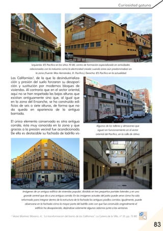 83
Curiosidad gatuna
Las Californias3, de la que la desindustrializa-
ción y presión del suelo forzaron su desapari-
ción y sustitución por modernos bloques de
viviendas. Al contrario que en el sector oriental,
aquí no se han respetado las bajas alturas que
existían antiguamente sino que, al igual que
en la zona del Ensanche, se ha construido edi-
ficios de seis o siete alturas, de forma que na-
da queda en apariencia de la antigua
barriada.
El único elemento conservado es otra antigua
corrala, ésta muy conocida en la zona y que
gracias a la presión vecinal fue acondicionada.
De ella es destacable su fachada de ladrillo vis-
3 VéaseMartínezMoreno, A.: "La transformación delbarriodelas Californias", La Gatera de la Villa, nº35. pp. 73-80.
Izquierda:IESPacíficoenlosaños70-80, centrodeformaciónespecializadoenactividades
relacionadasconlaindustriacomolaelectricidadcreadocuandoéstasaúnpredominabanen
lazona(Fuente:MasHernández, R.:Pacífico). Derecha:IESPacíficoenlaactualidad.
Imágenesdeunantiguoedificiodeviviendaspopular, divididoentrespequeñosportaleslateralesyenuno
grandecentralquedaaunaantiguacorrala. Enlasimágenesactualesdelpatiopuedeversecómohasido
reformadoparaintegrardentrodelaestructuradelafachadalosantiguospasilloscorridos. Igualmente, puede
observarseenlafachadacómolamayorpartedelladrillovistoconquefueconstruidooriginalmenteel
edificiohadesaparecido, dejándosesolamentealgunosadornosjuntoalasventanas.
Algunosdelostalleresyalmacenesque
siguenenfuncionamientoenelsector
orientaldelPacífico, enlacalledeJátiva.
 