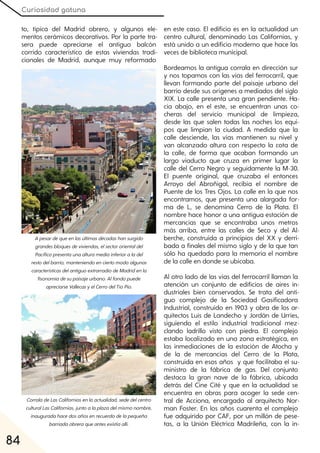 Curiosidad gatuna
84
to, típica del Madrid obrero, y algunos ele-
mentos cerámicos decorativos. Por la parte tra-
sera puede apreciarse el antiguo balcón
corrido característico de estas viviendas tradi-
cionales de Madrid, aunque muy reformado
en este caso. El edificio es en la actualidad un
centro cultural, denominado Las Californias, y
está unido a un edificio moderno que hace las
veces de biblioteca municipal.
Bordeamos la antigua corrala en dirección sur
y nos topamos con las vías del ferrocarril, que
llevan formando parte del paisaje urbano del
barrio desde sus orígenes a mediados del siglo
XIX. La calle presenta una gran pendiente. Ha-
cia abajo, en el este, se encuentran unas co-
cheras del servicio municipal de limpieza,
desde las que salen todas las noches los equi-
pos que limpian la ciudad. A medida que la
calle desciende, las vías mantienen su nivel y
van alcanzado altura con respecto la cota de
la calle, de forma que acaban formando un
largo viaducto que cruza en primer lugar la
calle del Cerro Negro y seguidamente la M-30.
El puente original, que cruzaba el entonces
Arroyo del Abroñigal, recibía el nombre de
Puente de los Tres Ojos. La calle en la que nos
encontramos, que presenta una alargada for-
ma de L, se denomina Cerro de la Plata. El
nombre hace honor a una antigua estación de
mercancías que se encontraba unos metros
más arriba, entre las calles de Seco y del Al-
berche, construida a principios del XX y derri-
bada a finales del mismo siglo y de la que tan
sólo ha quedado para la memoria el nombre
de la calle en donde se ubicaba.
Al otro lado de las vías del ferrocarril llaman la
atención un conjunto de edificios de aires in-
dustriales bien conservados. Se trata del anti-
guo complejo de la Sociedad Gasificadora
Industrial, construido en 1903 y obra de los ar-
quitectos Luis de Landecho y Jordán de Urríes,
siguiendo el estilo industrial tradicional mez-
clando ladrillo visto con piedra. El complejo
estaba localizado en una zona estratégica, en
las inmediaciones de la estación de Atocha y
de la de mercancías del Cerro de la Plata,
construida en esos años y que facilitaba el su-
ministro de la fábrica de gas. Del conjunto
destaca la gran nave de la fábrica, ubicada
detrás del Cine Cité y que en la actualidad se
encuentra en obras para acoger la sede cen-
tral de Acciona, encargada al arquitecto Nor-
man Foster. En los años cuarenta el complejo
fue adquirido por CAF, por un millón de pese-
tas, a la Unión Eléctrica Madrileña, con la in-
A pesardequeenlasúltimasdécadashansurgido
grandesbloquesdeviviendas, elsectororientaldel
Pacíficopresentaunaalturamediainferioraladel
restodelbarrio, manteniendoenciertomodoalgunas
característicasdelantiguoextrarradiodeMadridenla
fisonomíadesupaisajeurbano. Alfondopuede
apreciarseVallecasyelCerrodelTíoPio.
CorraladeLasCaliforniasenlaactualidad, sededelcentro
culturalLasCalifornias, juntoalaplazadelmismonombre,
inauguradahacedosañosenrecuerdodelapequeña
barriadaobreraqueantesexistíaallí.
 