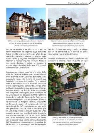 85
Curiosidad gatuna
tención de establecer en Madrid un nuevo ta-
ller de reparación de vagones, cuya demanda
había crecido enormemente esos años. En su
nueva función como talleres, no sólo se repa-
raron coches y vagones, sino que también se
llegaron a fabricar algunos vehículos ferrovia-
rios como dresinas e incluso se llegaron a
montar algunos coches de la serie 300 para el
Suburbano de Carabanchel.
Continuamos nuestro recorrido a lo largo de la
calle del Cerro de la Plata para volver a la rui-
dosa avenida de la Ciudad de Barcelona. Anti-
guamente, todo este terreno se encontraba
habitado por naves industriales. En la actuali-
dad, el espacio lo ocupan enormes urbaniza-
ciones rectangulares, construidas en los años
del boom inmobiliario, que presentan el carac-
terístico aspecto de ladrillo visto anaranjado,
con franjas en blanco para hacer contraste, de
las viviendas de las décadas de 1990 y 2000. El
inicio de la calle del Cerro de la Plata se en-
cuentra flanqueado por dos grandes edificios:
la residencia Los Nogales Pacífico, con planta
en forma de cruz, y el complejo de oficinas
centrales de la EMT, compuesto por dos edifi-
cios peculiares. Uno de aspecto moderno que
en vez de apoyarse en el suelo cuelga de unos
soportes y otro más sencillo de estilo brutalista,
con solo ventanas en una de sus cuatro facha-
das. Ya en la avenida, nos topamos de frente
con el colegio Calvo Sotelo, construido durante
la IIª República e inaugurado con el nombre de
14 de Abril, y, a su derecha, con la residencia
Catalina Suárez, un antiguo asilo de ciegos
que en la actualidad es el edificio de estilo
neomudéjar más grande del barrio.
Giramos a nuestra izquierda y andamos en
dirección a Atocha, hacia el punto en que
EdificiosdelaantiguaSociedadGasificadoraIndustrialen
elCerrodelaPlata, actualesoficinasdeGasNatural
(Fuente:caminandopormadrid.com).
Navedemotoresdelaantiguafábricaeléctricadela
SociedadGasificadoraIndustrial, enobrasenla
actualidadparaacogeroficinasdelgrupoAcciona.
ViviendasquequedanenlacalledeLaCaridad,
unadelasprimerasenseredificadasenelbarrio,
demarcadocomponentesocialparaayudar
alaemancipacióndelosobreros.
 