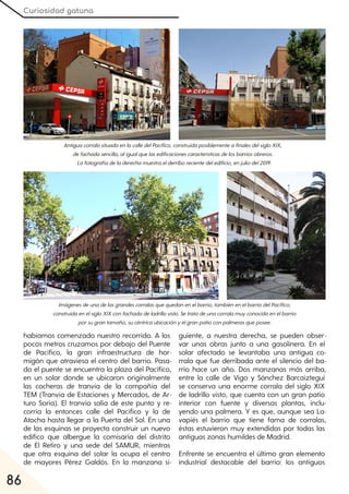 Curiosidad gatuna
86
habíamos comenzado nuestro recorrido. A los
pocos metros cruzamos por debajo del Puente
de Pacífico, la gran infraestructura de hor-
migón que atraviesa el centro del barrio. Pasa-
do el puente se encuentra la plaza del Pacífico,
en un solar donde se ubicaron originalmente
las cocheras de tranvía de la compañía del
TEM (Tranvía de Estaciones y Mercados, de Ar-
turo Soria). El tranvía salía de este punto y re-
corría la entonces calle del Pacífico y la de
Atocha hasta llegar a la Puerta del Sol. En una
de las esquinas se proyecta construir un nuevo
edifico que albergue la comisaría del distrito
de El Retiro y una sede del SAMUR, mientras
que otra esquina del solar la ocupa el centro
de mayores Pérez Galdós. En la manzana si-
guiente, a nuestra derecha, se pueden obser-
var unas obras junto a una gasolinera. En el
solar afectado se levantaba una antigua co-
rrala que fue derribada ante el silencio del ba-
rrio hace un año. Dos manzanas más arriba,
entre la calle de Vigo y Sánchez Barcaíztegui
se conserva una enorme corrala del siglo XIX
de ladrillo visto, que cuenta con un gran patio
interior con fuente y diversas plantas, inclu-
yendo una palmera. Y es que, aunque sea La-
vapiés el barrio que tiene fama de corralas,
éstas estuvieron muy extendidas por todas las
antiguas zonas humildes de Madrid.
Enfrente se encuentra el último gran elemento
industrial destacable del barrio: los antiguos
AntiguacorralasituadaenlacalledelPacífico, construidaposiblementeafinalesdelsigloXIX,
defachadasencilla, aligualquelasedificacionescaracterísticasdelosbarriosobreros.
Lafotografíadeladerechamuestraelderriborecientedeledificio, enjuliodel2019.
Imágenesdeunadelasgrandescorralasquequedanenelbarrio, tambiénenelbarriodelPacífico,
construidaenelsigloXIXconfachadadeladrillovisto. Setratadeunacorralamuyconocidaenelbarrio
porsugrantamaño, sucéntricaubicaciónyelgranpatioconpalmerasqueposee.
 