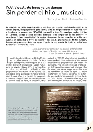 89
Publicidad... de hace ya un tiempo
Sin perder el hilo... musical
Texto: Juan Pedro Esteve García
La televisión por cable, muy extendida al otro lado del “charco”, aquí no echó raíces en su
versión original, aunque proyectos para Madrid, como las meigas, haberlos, los hubo y se llegó
a dar el caso de una empresa, PROCONO, que tendió su telaraña coaxial por muchos distritos
de Córdoba, Málaga y otras ciudades andaluzas como ampliación de los primitivos y
semipiratas “vídeos comunitarios”. En 2020 ya disponemos de otra televisión por cable, muy
superior en capacidad, a través de Internet y las grandes plataformas de Netflix, Amazon,
Disney y otras empresas. Pero hoy vamos a hablar de una especie de “radio por cable” que
tuvo también su mármol y su día.
La difusión de sonido por cable telefónico
es una idea anterior a la radio. En tiem-
pos del Imperio Austrohúngaro, en la ciu-
dad de Budapest, el ingeniero Tivadar Puskás
puso en servicio, allá por 1893, el llamado Tele-
fon Hirmondó, “el Heraldo del Teléfono”, con
programación de música y de noticias. Era
una época en la que la capital magiar se halló
durante unos años a la cabeza de Europa en
materia tecnológica, pues también dispuso de
su primera línea de Metro, el Földalatti (4 kiló-
metros), en 1896, 23 años antes que Madrid y 4
antes que París. Los suscriptores de éste servicio
escuchaban la programación por medio de
auriculares, y la calidad del sonido era la pro-
pia de los primitivos sistemas de pares de hilos
de cobre, pero desde luego formidable para
los parámetros de finales del siglo XIX. Había
exactamente las mismas secciones de conteni-
do que puede tener una radio generalista de
120 años después, como noticias de urgencia,
hora exacta para sincronizar los relojes, even-
Ahora tocan elrapdeloptimista en vezdelblues dela necesidad.
Hasta en la consulta deldentista, suenan porelHiloMusical.
JOAQUÍN SABINA, El Rap del Optimista (1988)
Enestapáginaylassiguientes:Tresimágenesde
aparatosdeHiloMusicalextraídasdelanuario
1976, nuestro libro del año, deRadiotelevisión
Española, pág. 259. Existierontambiénversiones
deestosaparatosconnombresdemúsicos
españoles, comoGranadosoAlbéniz.
 