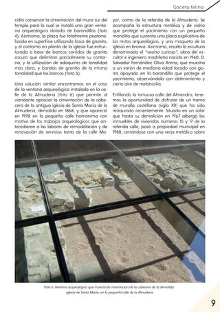 9
Gaceta felina
cidió conservar la cimentación del muro sur del
templo para lo cual se instaló una gran venta-
na arqueológica dotada de barandillas (foto
4). Asimismo, la plaza fue totalmente peatona-
lizada en superficie utilizando losas de granito,
y el contorno en planta de la iglesia fue estruc-
turada a base de bancos corridos de granito
oscuro que delimitan parcialmente su contor-
no, y la utilización de adoquines de tonalidad
más clara, y bandas de granito de la misma
tonalidad que los bancos (foto 5).
Una solución similar encontramos en el caso
de la ventana arqueológica instalada en la ca-
lle de la Almudena (foto 6) que permite al
viandante apreciar la cimentación de la cabe-
cera de la antigua iglesia de Santa María de la
Almudena, demolida en 1868, y que apareció
en 1998 en la pequeña calle homónima con
motivo de los trabajos arqueológicos que an-
tecedieron a las labores de remodelación y de
renovación de servicios tanto de la calle Ma-
yor, como de la referida de la Almudena. Se
acompaña la estructura metálica y de vidrio
que protege el yacimiento con un pequeño
monolito que sustenta una placa explicativa de
los restos arqueológico, y una maqueta de la
iglesia en bronce. Asimismo, resalta la escultura
denominada el “vecino curioso”, obra del es-
cultor e ingeniero madrileño nacido en 1960, D.
Salvador Fernández-Oliva Arena, que muestra
a un varón de mediana edad tocado con go-
rra apoyado en la barandilla que protege el
yacimiento, observándolo con detenimiento y
cierto aire de melancolía.
Enfilando la tortuosa calle del Almendro, tene-
mos la oportunidad de disfrutar de un tramo
de muralla castellana (siglo XII) que ha sido
restaurado recientemente. Situado en un solar
que hasta su demolición en 1967 albergó los
inmuebles de viviendas números 15 y 17 de la
referida calle, pasó a propiedad municipal en
1988, cerrándose con una verja metálica sobre
Foto6:Ventanaarqueológicaquemuestralacimentacióndelacabeceradelademolida
iglesiadeSantaMaría, enlapequeñacalledelaAlmudena.
 
