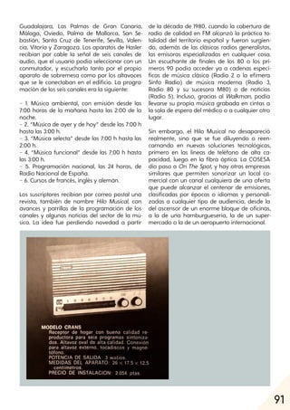 91
Guadalajara, Las Palmas de Gran Canaria,
Málaga, Oviedo, Palma de Mallorca, San Se-
bastián, Santa Cruz de Tenerife, Sevilla, Valen-
cia, Vitoria y Zaragoza. Los aparatos de Hasler
recibían por cable la señal de seis canales de
audio, que el usuario podía seleccionar con un
conmutador, y escucharlo tanto por el propio
aparato de sobremesa como por los altavoces
que se le conectaban en el edificio. La progra-
mación de los seis canales era la siguiente:
− 1. Música ambiental, con emisión desde las
7:00 horas de la mañana hasta las 2:00 de la
noche.
− 2. “Música de ayer y de hoy” desde las 7:00 h
hasta las 3:00 h.
− 3. “Música selecta” desde las 7:00 h hasta las
2:00 h.
− 4. “Música funcional” desde las 7:00 h hasta
las 3:00 h.
− 5. Programación nacional, las 24 horas, de
Radio Nacional de España.
− 6. Cursos de francés, inglés y alemán.
Los suscriptores recibían por correo postal una
revista, también de nombre Hilo Musical, con
avances y parrillas de la programación de los
canales y algunas noticias del sector de la mú-
sica. La idea fue perdiendo novedad a partir
de la década de 1980, cuando la cobertura de
radio de calidad en FM alcanzó la práctica to-
talidad del territorio español y fueron surgien-
do, además de las clásicas radios generalistas,
las emisoras especializadas en cualquier cosa.
Un escuchante de finales de los 80 o los pri-
meros 90 podía acceder ya a cadenas especí-
ficas de música clásica (Radio 2 o la efímera
Sinfo Radio) de música moderna (Radio 3,
Radio 80 y su sucesora M80) o de noticias
(Radio 5). Incluso, gracias al Walkman, podía
llevarse su propia música grabada en cintas a
la sala de espera del médico o a cualquier otro
lugar.
Sin embargo, el Hilo Musical no desapareció
realmente, sino que se fue diluyendo o reen-
carnando en nuevas soluciones tecnológicas,
primero en las líneas de teléfono de alta ca-
pacidad, luego en la fibra óptica. La COSESA
dio paso a On The Spot, y hay otras empresas
similares que permiten sonorizar un local co-
mercial con un canal cualquiera de una oferta
que puede alcanzar el centenar de emisiones,
clasificadas por épocas o idiomas y personali-
zadas a cualquier tipo de audiencia, desde la
del ascensor de un enorme bloque de oficinas,
a la de una hamburguesería, la de un super-
mercado o la de un aeropuerto internacional.
 