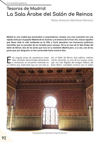 Curiosidad gatuna
92
Tesoros de Madrid:
La Sala Árabe del Salón de Reinos
Texto: Antonio Martínez Moreno
Madrid es una ciudad que acostumbra a sorprendernos. Aunque uno cree conocerla tras una
rápida visita por el popular Madrid de los Austrias y el entorno de la Gran Vía, incluso aquellos
que llevan toda la vida residiendo en la Villa y Corte descubren con frecuencia auténticas
maravillas que se esconden de las miradas poco curiosas. Tal es el caso de la Sala Árabe del
Salón de Reinos. Una de las varias que tuvo en su momento Madrid pero, a su vez, una de las
pocas que, por desgracia, se han conservado hasta nuestros días.
Esta singular pieza de arquitectura neoá-
rabe (también denominada alhambrista
o neonazarí) se encuentra insertada en
un edificio que nada tiene que ver con este es-
tilo: el Salón de Reinos. Este edificio, relativa-
mente conocido, es uno de los escasos restos
que nos han llegado del antiguo Palacio del
Buen Retiro, mandado construir por el valido
VistageneraldelaSalaÁrabe(Fotografíadelautor).
 