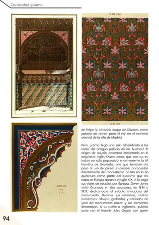 Curiosidad gatuna
94
de Felipe IV, el conde-duque de Olivares, como
palacio de recreo para el rey en el extremo
oriental de la villa de Madrid.
Pero, ¿cómo llegó una sala alhambrista a los
restos del antiguo palacio de los Austrias? El
origen de aquello podemos encontrarlo en el
arquitecto inglés Owen Jones, que con sus es-
tudios no solo popularizó enormemente la Al-
hambra de Granada, sino que también dio
paso al uso de piezas inspiradas o copiadas
directamente del monumento nazarí en la ar-
quitectura como parte del exotismo que rei-
naba en Europa durante el siglo XIX. A lo largo
sus viajes de estudios por Europa, Owen Jones
visitó Granada en dos ocasiones, en 1834 y
1837, dedicándose al estudio minucioso del
monumento. Durante sus estancias, realizó
numerosos dibujos, grabados y vaciados de
yeso del monumento nazarí y sus elementos
decorativos. A su vuelta a Inglaterra, publicó
junto con el francés Jules Goury, con quien
 