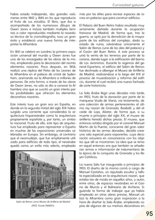 95
Curiosidad gatuna
había estado trabajando, dos grandes volú-
menes entre 1842 y 1845 en los que reproducía
el fruto de sus estudios. El libro, que iba a
acompañado de los numerosos dibujos de
Owen Jones e incluía también múltiples lámi-
nas a color reproducidas mediante la novedo-
sa técnica de la cromolitografía, tuvo un gran
éxito y estableció una nueva forma de inter-
pretar la Alhambra.
En 1851 se celebró en Londres la primera expo-
sición universal del mundo y Owen Jones fue
uno de los encargados de las obras de la mis-
ma, empleando para la decoración del recinto
elementos nazaríes. Poco después, en 1854,
realizó una réplica del Patio de los Leones de
la Alhambra en el palacio de cristal de Syden-
ham, acercando así la Alhambra a millones de
personas. De esta forma, a través de las obras
de Owen Jones, no sólo se dio a conocer la Al-
hambra sino que se suscitó un gran interés por
las posibilidades que ofrecían los elementos
decorativos nazaríes.
Este interés tuvo un gran eco en España, en
donde en la segunda mitad del siglo XIX había
surgido una corriente que consideraba la ar-
quitectura hispanoárabe como la arquitectura
propiamente española y, por tanto, un símbo-
lo nacional. Fruto de ello, este tipo de arquitec-
tura fue empleado para representar a España
en muchas de las exposiciones universales ce-
lebradas en Europa. Sin embargo, al contrario
que el neomudéjar, que fue ampliamente utili-
zado para edificios de todo tipo, el neoárabe
quedó como un estilo más selecto, empleado
más por las élites para recrear espacios de re-
creo en palacios que para construir edificios.
El Palacio del Buen Retiro había resultado muy
seriamente dañado durante la ocupación
francesa de Madrid, de forma que, tras la
guerra, se optó por la demolición de la mayor
parte de los edificios del complejo, dado su
estado de ruina, salvándose únicamente el
Salón de Reinos (una de las alas del palacio) y
el Casón del Buen Retiro. A este proceso se
unió la venta de los terrenos por parte de la
corona, dando lugar a la edificación del barrio
de Los Jerónimos. Durante la regencia del ge-
neral Espartero, el edificio del Salón de Reinos
fue destinado a albergar el Museo de Artillería
de Madrid, realizándose a lo largo del XIX el
proceso de musealización y reforma del edifi-
cio, durante el cual recibió una nueva fachada
de corte historicista.
La Sala Árabe llegó unas décadas más tarde,
en 1903, fruto de la donación por parte de la
marquesa Viuda de Viana, vía testamento, de
una colección de armas pertenecientes al últi-
mo rey nazarí de Granada, Boabdil, y del al-
caide de Loja, Aliatar, de forma que, a su
muerte a principios del siglo XX, el museo de
artillería heredó dichas piezas. El museo, que
entonces estaba dirigido por el coronel Manuel
Martín de la Puente, consciente del gran valor
histórico de las armas donadas, decidió crear
una sala especial para exponerlas, cuya deco-
ración estuviera en consonancia con los obje-
tos que allí se mostrarían. La idea que se tenía
en aquel entonces era que también se añadie-
ran armas e información de indumentaria de
la época de la conquista de Granada y los Re-
yes Católicos.
La nueva Sala fue inaugurada a principios de
1903. El diseño de la misma corrió a cargo de
Manuel Castaños, un reputado escultor y tallis-
ta especializado en la arquitectura nazarí, que
estaba tan de moda en aquellos años, y autor,
entre otros, de espacios neoárabes en el Casi-
no de Murcia y el Balneario de Archena. Si-
guiendo la forma de trabajar que ya había
empleado en otras obras previas, Manuel uti-
lizó la Alhambra como gran inspiración a la
hora de diseñar la Sala Árabe, empleando co-
pias de algunos de sus motivos decorativos en
SalóndeReinoscomoMuseodeArtilleríadeMadrid
(IPCE, FondoPANDO).
 
