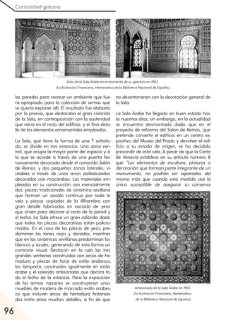 Curiosidad gatuna
96
las paredes para recrear un ambiente que fue-
ra apropiado para la colección de armas que
se quería exponer allí. El resultado fue alabado
por la prensa, que destacaba el gran colorido
de la Sala, en contraposición con la austeridad
que reina en el resto del edificio, y el fino deta-
lle de los elementos ornamentales empleados.
La Sala, que tiene la forma de una T achata-
da, se divide en tres estancias. Una zona cen-
tral, que ocupa la mayor parte del espacio y a
la que se accede a través de una puerta fas-
tuosamente decorada desde el conocido Salón
de Reinos, y dos pequeñas zonas laterales, vi-
sitables a través de unos arcos polilobulados
decorados con mocárabes. Los materiales em-
pleados en su construcción son esencialmente
dos: piezas tradicionales de cerámica sevillana
que forman un zócalo continuo por toda la
sala y piezas copiadas de la Alhambra con
gran detalle fabricadas en vaciado de yeso
que sirven para decorar el resto de la pared y
el techo. La Sala ofrece un gran colorido dado
que todas las piezas decorativas están policro-
madas. En el caso de las piezas de yeso, pre-
dominan los tonos rojos y dorados, mientras
que en las cerámicas sevillanas predominan los
blancos y azules, generando de esta forma un
contraste visual. Destacan en la sala las tres
grandes ventanas construidas con arcos de he-
rradura y piezas de forja de estilo arabesco,
las lámparas construidas igualmente en estilo
árabe y el colorido artesonado que decora to-
do el techo de la estancia. Para la exposición
de las armas nazaríes se construyeron unos
muebles de madera de marcado estilo arabes-
co que incluían arcos de herradura festonea-
dos entre otros muchos detalles, a fin de que
no desentonaran con la decoración general de
la Sala.
La Sala Árabe ha llegado en buen estado has-
ta nuestros días; sin embargo, en la actualidad
se encuentra desmontada dado que en el
proyecto de reforma del Salón de Reinos, que
pretende convertir el edificio en un centro ex-
positivo del Museo del Prado y devolver el edi-
ficio a su estado de origen, se ha decidido
prescindir de esta sala. A pesar de que la Carta
de Venecia establece en su artículo número 8
que "Los elementos de escultura, pinturas o
decoración que forman parte integrante de un
monumento, no podrán ser separados del
mismo más que cuando esta medida sea la
única susceptible de asegurar su conserva-
ArtesonadodelaSalaÁrabeen1903
(La Ilustración Financiera, Hemeroteca
delaBibliotecaNacionaldeEspaña).
VistadelaSalaÁrabeenelmomentodesuaperturaen1903
(La Ilustración Financiera, HemerotecadelaBibliotecaNacionaldeEspaña).
 