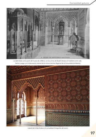 97
Curiosidad gatuna
LaSalaÁrabecomopartedelmuseodeartillería, conlasarmasdeBoabil. Destacaelmobiliariodelasala,
hechoajuegoconladecoraciónorientaldelamisma(ArchivoRegionaldelaComunidaddeMadrid).
LateraldelaSalaÁrabeenlaactualidad(Fotografíadelautor).
 