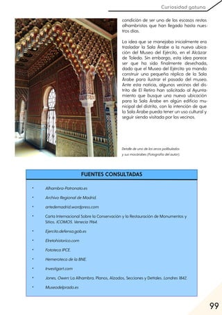 99
Curiosidad gatuna
condición de ser uno de los escasos restos
alhambristas que han llegado hasta nues-
tros días.
La idea que se manejaba inicialmente era
trasladar la Sala Árabe a la nueva ubica-
ción del Museo del Ejército, en el Alcázar
de Toledo. Sin embargo, esta idea parece
ser que ha sido finalmente desechada,
dado que el Museo del Ejército ya mando
construir una pequeña réplica de la Sala
Árabe para ilustrar el pasado del museo.
Ante esta noticia, algunos vecinos del dis-
trito de El Retiro han solicitado al Ayunta-
miento que busque una nueva ubicación
para la Sala Árabe en algún edificio mu-
nicipal del distrito, con la intención de que
la Sala Árabe pueda tener un uso cultural y
seguir siendo visitada por los vecinos.
Detalledeunodelosarcospolibulados
ysusmocárabes(Fotografíadelautor).
• Alhambra-Patronato.es
• ArchivoRegionaldeMadrid.
• artedemadrid.wordpress.com
• Carta Internacional Sobre la Conservación y la Restauración de Monumentos y
Sitios. ICOMOS. Venecia1964.
• Ejercito.defensa.gob.es
• Elretohistorico.com
• FototecaIPCE.
• HemerotecadelaBNE.
• Investigart.com
• Jones, Owen:La Alhambra. Planos, Alzados, Secciones y Dettales. Londres1842.
• Museodelprado.es
FUENTES CONSULTADAS
 