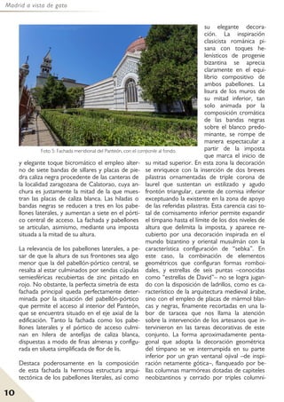 Madrid a vista de gato
10
y elegante toque bicromático el empleo alter-
no de siete bandas de sillares y placas de pie-
dra caliza negra procedente de las canteras de
la localidad zaragozana de Calatorao, cuya an-
chura es justamente la mitad de la que mues-
tran las placas de caliza blanca. Las hiladas o
bandas negras se reducen a tres en los pabe-
llones laterales, y aumentan a siete en el pórti-
co central de acceso. La fachada y pabellones
se articulan, asimismo, mediante una imposta
situada a la mitad de su altura.
La relevancia de los pabellones laterales, a pe-
sar de que la altura de sus frontones sea algo
menor que la del pabellón-pórtico central, se
resalta al estar culminados por sendas cúpulas
semiesféricas recubiertas de zinc pintado en
rojo. No obstante, la perfecta simetría de esta
fachada principal queda perfectamente deter-
minada por la situación del pabellón-pórtico
que permite el acceso al interior del Panteón,
que se encuentra situado en el eje axial de la
edificación. Tanto la fachada como los pabe-
llones laterales y el pórtico de acceso culmi-
nan en hilera de antefijas de caliza blanca,
dispuestas a modo de finas almenas y configu-
rada en silueta simplificada de flor de lis.
Destaca poderosamente en la composición
de esta fachada la hermosa estructura arqui-
tectónica de los pabellones literales, así como
su elegante decora-
ción. La inspiración
clasicista románica pi-
sana con toques he-
lenísticos de progenie
bizantina se aprecia
claramente en el equi-
librio compositivo de
ambos pabellones. La
lisura de los muros de
su mitad inferior, tan
solo animada por la
composición cromática
de las bandas negras
sobre el blanco predo-
minante, se rompe de
manera espectacular a
partir de la imposta
que marca el inicio de
su mitad superior. En esta zona la decoración
se enriquece con la inserción de dos breves
pilastras ornamentadas de triple corona de
laurel que sustentan un estilizado y agudo
frontón triangular, carente de cornisa inferior
exceptuando la existente en la zona de apoyo
de las referidas pilastras. Esta carencia casi to-
tal de cornisamento inferior permite expandir
el tímpano hasta el límite de los dos niveles de
altura que delimita la imposta, y aparece re-
cubierto por una decoración inspirada en el
mundo bizantino y oriental musulmán con la
característica configuración de “sebka”. En
este caso, la combinación de elementos
geométricos que configuran formas romboi-
dales, y estrellas de seis puntas –conocidas
como “estrellas de David”– no se logra jugan-
do con la disposición de ladrillos, como es ca-
racterístico de la arquitectura medieval árabe,
sino con el empleo de placas de mármol blan-
cas y negras, finamente recortadas en una la-
bor de taracea que nos llama la atención
sobre la intervención de los artesanos que in-
tervinieron en las tareas decorativas de este
conjunto. La forma aproximadamente penta-
gonal que adopta la decoración geométrica
del tímpano se ve interrumpida en su parte
inferior por un gran ventanal ojival –de inspi-
ración netamente gótica–, flanqueado por be-
llas columnas marmóreas dotadas de capiteles
neobizantinos y cerrado por triples columni-
Foto 5: Fachada meridional del Panteón, con el campanile al fondo.
 