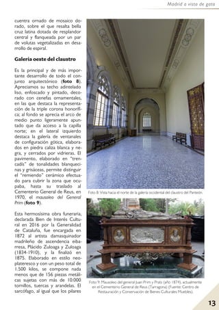 13
Madrid a vista de gato
cuentra ornado de mosaico do-
rado, sobre el que resalta bella
cruz latina dotada de resplandor
central y flanqueada por un par
de volutas vegetalizadas en desa-
rrollo de espiral.
Galería oeste del claustro
Es la principal y de más impor-
tante desarrollo de todo el con-
junto arquitectónico (foto 8).
Apreciamos su techo adintelado
liso, enfoscado y pintado, deco-
rado con cenefas ornamentales,
en las que destaca la representa-
ción de la triple corona honorífi-
ca; al fondo se aprecia el arco de
medio punto ligeramente apun-
tado que da acceso a la capilla
norte; en el lateral izquierdo
destaca la galería de ventanales
de configuración gótica, elabora-
dos en piedra caliza blanca y ne-
gra, y cerrados por vidrieras. El
pavimento, elaborado en “tren-
cadís” de tonalidades blanqueci-
nas y grisáceas, permite distinguir
el “remiendo” cerámico efectua-
do para cubrir la zona que ocu-
paba, hasta su traslado al
Cementerio General de Reus, en
1970, el mausoleo del General
Prim (foto 9).
Esta hermosísima obra funeraria,
declarada Bien de Interés Cultu-
ral en 2016 por la Generalidad
de Cataluña, fue encargada en
1872 al artista damasquinador
madrileño de ascendencia eiba-
rresa, Plácido Zuloaga y Zuloaga
(1834-1910), y la finalizó en
1875. Elaborado en estilo neo-
plateresco y con un peso total de
1.500 kilos, se compone nada
menos que de 156 piezas metáli-
cas sujetas con más de 10.000
tornillos, tuercas y arandelas. El
sarcófago, al igual que los pilares
Foto 8: Vista hacia el norte de la galería occidental del claustro del Panteón.
Foto 9: Mausoleo del general Juan Prim y Prats (año 1874), actualmente
en el Cementerio General de Reus (Tarragona) (Fuente: Centro de
Restauración y Conservación de Bienes Culturales Muebles).
 