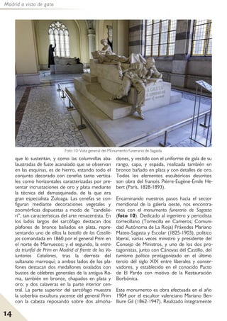 Madrid a vista de gato
14
que lo sustentan, y como las columnillas aba-
laustradas de fuste acanalado que se observan
en las esquinas, es de hierro, estando todo el
conjunto decorado con cenefas tanto vertica-
les como horizontales caracterizadas por pre-
sentar incrustaciones de oro y plata mediante
la técnica del damasquinado, de la que era
gran especialista Zuloaga. Las cenefas se con-
figuran mediante decoraciones vegetales y
zoomórficas dispuestas a modo de “candelie-
ri”, tan características del arte renacentista. En
los lados largos del sarcófago destacan dos
plafones de bronce bañados en plata, repre-
sentando uno de ellos la batalla de los Castille-
jos comandada en 1860 por el general Prim en
el norte de Marruecos; y el segundo, la entra-
da triunfal de Prim en Madrid al frente de los Vo-
luntarios Catalanes, tras la derrota del
sultanato marroquí; a ambos lados de los pla-
fones destacan dos medallones ovalados con
bustos de célebres generales de la antigua Ro-
ma, también en bronce, chapados en plata y
oro; y dos calaveras en la parte interior cen-
tral. La parte superior del sarcófago muestra
la soberbia escultura yacente del general Prim
con la cabeza reposando sobre dos almoha-
dones, y vestido con el uniforme de gala de su
rango, capa, y espada, realizada también en
bronce bañado en plata y con detalles de oro.
Todos los elementos escultóricos descritos
son obra del francés Pièrre-Eugène-Émile He-
bert (París, 1828-1893).
Encaminando nuestros pasos hacia el sector
meridional de la galería oeste, nos encontra-
mos con el monumento funerario de Sagasta
(foto 10). Dedicado al ingeniero y periodista
torrecillano (Torrecilla en Cameros; Comuni-
dad Autónoma de La Rioja) Práxedes Mariano
Mateo-Sagasta y Escolar (1825-1903), político
liberal, varias veces ministro y presidente del
Consejo de Ministros, y uno de los dos pro-
tagonistas, junto con Cánovas del Castillo, del
turnismo político protagonizado en el último
tercio del siglo XIX entre liberales y conser-
vadores, y establecido en el conocido Pacto
de El Pardo con motivo de la Restauración
Borbónica.
Este monumento es obra efectuada en el año
1904 por el escultor valenciano Mariano Ben-
lliure Gil (1862-1947). Realizado íntegramente
Foto 10: Vista general del Monumento funerario de Sagasta.
 