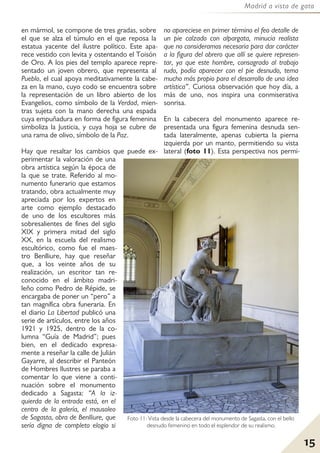 15
Madrid a vista de gato
en mármol, se compone de tres gradas, sobre
el que se alza el túmulo en el que reposa la
estatua yacente del ilustre político. Este apa-
rece vestido con levita y ostentando el Toisón
de Oro. A los pies del templo aparece repre-
sentado un joven obrero, que representa al
Pueblo, el cual apoya meditativamente la cabe-
za en la mano, cuyo codo se encuentra sobre
la representación de un libro abierto de los
Evangelios, como símbolo de la Verdad, mien-
tras sujeta con la mano derecha una espada
cuya empuñadura en forma de figura femenina
simboliza la Justicia, y cuya hoja se cubre de
una rama de olivo, símbolo de la Paz.
Hay que resaltar los cambios que puede ex-
perimentar la valoración de una
obra artística según la época de
la que se trate. Referido al mo-
numento funerario que estamos
tratando, obra actualmente muy
apreciada por los expertos en
arte como ejemplo destacado
de uno de los escultores más
sobresalientes de fines del siglo
XIX y primera mitad del siglo
XX, en la escuela del realismo
escultórico, como fue el maes-
tro Benlliure, hay que reseñar
que, a los veinte años de su
realización, un escritor tan re-
conocido en el ámbito madri-
leño como Pedro de Répide, se
encargaba de poner un “pero” a
tan magnífica obra funeraria. En
el diario La Libertad publicó una
serie de artículos, entre los años
1921 y 1925, dentro de la co-
lumna “Guía de Madrid”; pues
bien, en el dedicado expresa-
mente a reseñar la calle de Julián
Gayarre, al describir el Panteón
de Hombres Ilustres se paraba a
comentar lo que viene a conti-
nuación sobre el monumento
dedicado a Sagasta: “A la iz-
quierda de la entrada está, en el
centro de la galería, el mausoleo
de Sagasta, obra de Benlliure, que
sería digna de completo elogio si
no apareciese en primer término el feo detalle de
un pie calzado con alpargata, minucia realista
que no consideramos necesaria para dar carácter
a la figura del obrero que allí se quiere represen-
tar, ya que este hombre, consagrado al trabajo
rudo, podía aparecer con el pie desnudo, tema
mucho más propio para el desarrollo de una idea
artística”. Curiosa observación que hoy día, a
más de uno, nos inspira una conmiserativa
sonrisa.
En la cabecera del monumento aparece re-
presentada una figura femenina desnuda sen-
tada lateralmente, apenas cubierta la pierna
izquierda por un manto, permitiendo su vista
lateral (foto 11). Esta perspectiva nos permi-
Foto 11: Vista desde la cabecera del monumento de Sagasta, con el bello
desnudo femenino en todo el esplendor de su realismo.
 