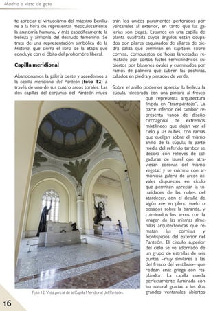 Madrid a vista de gato
16
te apreciar el virtuosismo del maestro Benlliu-
re a la hora de representar meticulosamente
la anatomía humana, y más específicamente la
belleza y armonía del desnudo femenino. Se
trata de una representación simbólica de la
Historia, que cierra el libro de la etapa que
concluye con el óbito del prohombre liberal.
Capilla meridional
Abandonamos la galería oeste y accedemos a
la capilla meridional del Panteón (foto 12) a
través de uno de sus cuatro arcos torales. Las
dos capillas del conjunto del Panteón mues-
tran los únicos paramentos perforados por
ventanales al exterior, en tanto que las ga-
lerías son ciegas. Estamos en una capilla de
planta cuadrada cuyos ángulos están ocupa-
dos por pilares esquinados de sillares de pie-
dra caliza que terminan en capiteles sobre
cornisa, compuestos de hojas lancetadas re-
matado por cortos fustes semicilíndricos cu-
biertos por blasones ovales y culminados por
ramos de palmera que cubren las pechinas,
tallados en piedra y pintados de verde.
Sobre el anillo podemos apreciar la belleza la
cúpula, decorada con una pintura al fresco
que representa arquitectura
fingida en “trampantojo”. La
parte inferior del tambor re-
presenta vanos de diseño
circoagonal de extremos
mixtilíneos que dejan ver el
cielo y las nubes, con ramas
que cuelgan sobre el mismo
anillo de la cúpula; la parte
media del referido tambor se
decora con relieves de col-
gaduras de laurel que atra-
viesan coronas del mismo
vegetal; y se culmina con ar-
moniosa galería de arcos oji-
vales dispuestos en cículo
que permiten apreciar la to-
nalidades de las nubes del
atardecer, con el detalle de
algún ave en pleno vuelo o
posados sobre la baranda, y
culminados los arcos con la
imagen de las mismas alme-
nillas arquitectónicas que re-
matan las cornisas y
frontispicios del exterior del
Panteón. El círculo superior
del cielo se ve adornado de
un grupo de estrellas de seis
puntas –muy similares a las
del fresco del vestíbulo– que
rodean cruz griega con res-
plandor. La capilla queda
perfectamente iluminada con
luz natural gracias a los dos
grandes ventanales abiertosFoto 12: Vista parcial de la Capilla Meridional del Panteón.
 