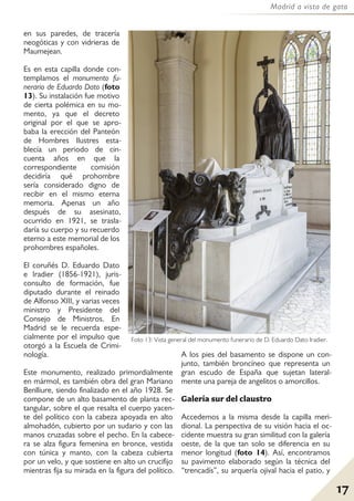 17
Madrid a vista de gato
en sus paredes, de tracería
neogóticas y con vidrieras de
Maumejean.
Es en esta capilla donde con-
templamos el monumento fu-
nerario de Eduardo Dato (foto
13). Su instalación fue motivo
de cierta polémica en su mo-
mento, ya que el decreto
original por el que se apro-
baba la erección del Panteón
de Hombres Ilustres esta-
blecía un periodo de cin-
cuenta años en que la
correspondiente comisión
decidiría qué prohombre
sería considerado digno de
recibir en el mismo eterna
memoria. Apenas un año
después de su asesinato,
ocurrido en 1921, se trasla-
daría su cuerpo y su recuerdo
eterno a este memorial de los
prohombres españoles.
El coruñés D. Eduardo Dato
e Iradier (1856-1921), juris-
consulto de formación, fue
diputado durante el reinado
de Alfonso XIII, y varias veces
ministro y Presidente del
Consejo de Ministros. En
Madrid se le recuerda espe-
cialmente por el impulso que
otorgó a la Escuela de Crimi-
nología.
Este monumento, realizado primordialmente
en mármol, es también obra del gran Mariano
Benlliure, siendo finalizado en el año 1928. Se
compone de un alto basamento de planta rec-
tangular, sobre el que resalta el cuerpo yacen-
te del político con la cabeza apoyada en alto
almohadón, cubierto por un sudario y con las
manos cruzadas sobre el pecho. En la cabece-
ra se alza figura femenina en bronce, vestida
con túnica y manto, con la cabeza cubierta
por un velo, y que sostiene en alto un crucifijo
mientras fija su mirada en la figura del político.
A los pies del basamento se dispone un con-
junto, también broncíneo que representa un
gran escudo de España que sujetan lateral-
mente una pareja de angelitos o amorcillos.
Galería sur del claustro
Accedemos a la misma desde la capilla meri-
dional. La perspectiva de su visión hacia el oc-
cidente muestra su gran similitud con la galería
oeste, de la que tan solo se diferencia en su
menor longitud (foto 14). Así, encontramos
su pavimento elaborado según la técnica del
“trencadís”, su arquería ojival hacia el patio, y
Foto 13: Vista general del monumento funerario de D. Eduardo Dato Iradier.
 