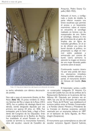 Madrid a vista de gato
18
su techo adintelado con idéntica decoración
de cenefas.
Nos sale a paso el monumento fúnebre de Ríos
Rosas (foto 15). El jurista rondeño D. Anto-
nio Sánchez del Río y López de la Rosa (1812-
1873), fue un político de ideología liberal mo-
derada, siendo designado diputado por vez
primera con apenas 24 años, en 1836. Fue
embajador ante la Santa Sede, y llegó a Presi-
dente del Congreso de los Diputados. Ente-
rrado originalmente en la Basílica de Atocha,
fue trasladado al actual Panteón en 1902,
cuando se terminó su monumento funerario,
obra del escultor, natural de Castellón de
Ampurias, Pedro Estany Ca-
pella (1865-1923).
Adosado al muro, y configu-
rado a modo de retablo, la
parte inferior muestra una
breve escalinata que permite
el acceso a un basamento
marmóreo; sobre el mismo
se encuentra el sarcófago
realizado en bronce con da-
masquinados de oro. Sobre
el sarcófago, destaca la ima-
gen broncínea de un genio de
amplias alas en figura de
mancebo genuflexo, en el ac-
to de ofrecer una rama de
laurel dorada al político, re-
presentado su efigie en már-
mol sobre pedestal, y
enmarcado por corona de
laurel. Llama asimismo la
atención la imagen en bronce
de una mujer llorando patéti-
camente sobre el ataúd.
Continuando nuestro itinera-
rio por esta panda del claus-
tro, alcanzamos inmediata-
mente, también adosado a la
pared, el monumento fúnebre
de Cánovas del Castillo (foto
16).
El historiador, jurista y políti-
co conservador malagueño D. Antonio Cá-
novas del Castillo fue uno de los artífices de la
Restauración Borbónica en la persona del rey
Alfonso XII. Diputado por primera vez en
1854, fue uno de los firmantes del conocido
como “Pacto de El Pardo” que establecería el
turnismo político entre el Partido Conservador
y el Partido Liberal. Ministro y Presidente de
su Consejo en diversas ocasiones, pereció
asesinado por un anarquista italiano en 1897
en el balneario de Santa Águeda, de Mon-
dragón (Guipúzcoa).
El monumento que contemplamos es obra del
escultor tortosino Agustín Querol Subirats
Foto 14: Vista de la Galería Sur del claustro en dirección al oriente.
 