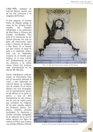 19
Madrid a vista de gato
(1860-1909), realizado en
mármol blanco, siendo uno
de los más suntuosos y re-
cargados del Panteón.
A este respecto, el cronista
Pedro de Répide, testigo di-
recto de los tiempos funda-
cionales del Panteón,
refiriéndose a los panteones
de Ríos Rosas y Cánovas del
Castillo, manifestaba: “Des-
pués de la construcción de ese
claustro funerario han sido eri-
gidos allí monumentos sepul-
crales a Cánovas, de Querol, y
a Ríos Rosas, de un escultor
que bien merece no haber lle-
gado a la celebridad, ofrecen
cada uno las deplorables
muestras de un horrible gusto
artístico, en el muro meridio-
nal”. Evidentemente, los gus-
tos artísticos y las valora-
ciones críticas han evolucio-
nado enormemente en los
últimos 90-100 años.
Como indicábamos anterior-
mente, el monumento fúne-
bre se encuentra adosado al
muro, y está elaborado en
mármol blanco en configura-
ción de retablo. En el mismo
destaca una urna rectangular,
con la representación yacien-
te del difunto en su parte su-
perior, y que se abre
frontalmente en seis hornaci-
nas de arco de medio punto
que contienen las imágenes
de las siete virtudes celestia-
les: Prudencia, Justicia, Tem-
planza, Fortaleza (virtudes
cardinales), Fe, Esperanza y
Caridad (virtudes teologales).
En la cabecera de la urna fú-
nebre destaca una figura fe-
menina, la Patria, que muestra
una tristeza reflexiva; al fondo
Foto 15: Vista del monumento-retablo de Ríos Rosas.
Foto 16: Monumento fúnebre de Cánovas del Castillo.
 