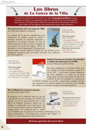 2
Crónica gatuna
NNoo ssoommooss ssoollaammeennttee uunnaa rreevviissttaa,, llaa wweebb wwwwww..ggaatteerraavviillllaa..eess aaccooggee
ttaammbbiiéénn uunn bblloogg yy uunnaa ppeeqquueeññaa ccoolleecccciióónn ddee lliibbrrooss eenn ffoorrmmaattoo ppaappeell oo
eelleeccttrróónniiccoo eenn llaa qquuee ddaammooss ddiiffuussiióónn aa ccoonntteenniiddooss ddeemmaassiiaaddoo eexxtteennssooss
ppaarraa ccaabbeerr eenn llaass ppáággiinnaass qquuee ppuubblliiccaammooss aaqquuíí ccaaddaa ttrriimmeessttrree..
Los libros
de La Gatera de la Villa
El levantamiento del 2 de mayo de 1808
por Pablo Jesús Aguilera Concepción
La porción de las guerras napoleónicas que
transcurrió en nuestra ciudad ha estado a
menudo envuelta en leyendas fabricadas a
posteriori y no siempre atinadas. En éste vo-
lumen tratamos de dar una visión sosegada de
los sucesos de aquel día trágico: ¿Motín es-
pontáneo o trama organizada? ¿Protagonismo
de los civiles o de los militares? Incluye por vez primera una in-
vestigación imparcial sobre un hecho concreto muy mitificado
por la propaganda.
¡Próxima aparición del cuarto libro!
Madrid Comunero. Crónica, documentos
y análisis del alzamiento en laVilla
por José Manuel Castellanos Oñate
De nuevo analizamos un episodio bélico que
nos sacudió en tiempos pasados: la guerra ci-
vil de 1521. Y procurando también alejarnos
de mitos repetidos a lo largo de los años.
¿Qué papel concreto desempeñó la villa en el
conflicto de las Comunidades? Un experto en
el Madrid medieval nos ayuda a desentrañar aquellos hechos
que supusieron en muchos aspectos la extinción de la Castilla
del medievo y el tránsito a la gran monarquía hispánica.
PUNTOS DE
DISTRIBUCIÓN
Formato papel
(PVP: 12,00 €)
- www.gateravilla.es
-"La Librería" (C/Mayor, 80)
- Librería Papelería "Compas"
(C/Gasómetro, 11 local 8)
PUNTOS DE
DISTRIBUCIÓN
Formato papel
(PVP: 10,00 €)
- www.gateravilla.es
- "La Librería" (C/Mayor, 80)
- Librería Papelería "Compas"
(C/Gasómetro, 11 local 8)
Formato electrónico
(PVP: 3,63 €)
- Plataforma Bubok
Por el Madrid de nuestros abuelos
por Juan Pedro Esteve García
El progreso se ha acelerado tanto en las últi-
mas décadas que el concepto de “Madrid del
pasado” ya no hay que asociarlo sólo a caba-
lleros de brillante armadura, damas con mi-
riñaque o intelectuales de la Generación del
14: de la mano de los archivos fotográficos del
antiguo diario “Ya” podemos dar un paseo
por el Madrid que vio aparecer los primeros televisores, los pri-
meros helicópteros o los antecesores remotos del “Skype”, el
“Zoom” y otros sistemas de videoconferencia.
PUNTOS DE
DISTRIBUCIÓN
Formato electrónico
- Disponible de manera
totalmente gratuita en
nuestra página web:
www.gateravilla.es
 