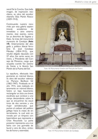 21
Madrid a vista de gato
neral De la Concha. Esta bella
imagen, de inspiración neo-
clásica, es obra del escultor
ribereño Elías Martín Riesco
(1839-1910).
Continuando nuestro reco-
rrido por esta galería septen-
trional, accedemos de
inmediato a otro enterra-
miento, éste exento, como
los ya descritos de Sagasta y
Dato. Se trata del monumento
munerario de Canalejas (foto
19). Enterramiento del abo-
gado y político liberal ferro-
lano D. José Canalejas
Méndez (1854-1912), que
resultó elegido diputado con
27 años; fue varias veces mi-
nistro, y Presidente del Con-
sejo de Ministros, cargo que
ocupaba cuando fue asesina-
do frente a la librería San
Martín de la Puerta del Sol.
La sepultura, efectuada ínte-
gramente en mármol blanco,
es obra del escultor valencia-
no Mariano Benlliure Gil
(1862-1947). Finalizada en el
año 1915, está realizada en-
teramente en mármol blanco.
Sobre un bajo basamento
rectangular se sitúa una breve
escalinata que conduce a una
rampa descendente sobre la
que se encuentran las escul-
turas de dos varones y una
mujer semidesnudos que
portan el cadáver del político
gallego hacia la cripta de en-
terramiento, la cual está co-
ronada por un tímpano con
bajorrelieve que representa a
Cristo Resucitado. La parte
posterior representa una cruz
latina con una guirnalda de
laurel y otra de olivo, símbo-
los de honor y eternidad.
Foto 18: Monumento fúnebre del Marqués del Duero.
Foto 19: Monumento fúnebre de Canalejas.
 