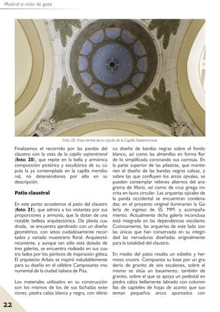 Madrid a vista de gato
22
Finalizamos el recorrido por las pandas del
claustro con la vista de la capilla septentrional
(foto 20), que repite en la bella y armónica
composición pictórica y escultórica de su cú-
pula la ya contemplada en la capilla meridio-
nal, no deteniéndonos por ello en su
descripción.
Patio claustral
En este punto accedemos al patio del claustro
(foto 21), que admira a los visitantes por sus
proporciones y armonía, que la dotan de una
notable belleza arquitectónica. De planta cua-
drada, se encuentra ajardinado con un diseño
geométrico, con setos cuidadosamente recor-
tados y variado muestrario floral. Arquitectó-
nicamente, y aunque tan sólo está dotado de
tres galerías, se encuentra rodeado en sus cua-
tro lados por los pórticos de inspiración gótica.
El arquitecto Arbós se inspiró indudablemente
para su diseño en el célebre Camposanto mo-
numental de la ciudad italiana de Pisa.
Los materiales utilizados en su construcción
son los mismos de los de sus fachadas exte-
riores, piedra caliza blanca y negra, con idénti-
co diseño de bandas negras sobre el fondo
blanco, así como las almenillas en forma flor
de lis simplificada coronando sus cornisas. En
la parte superior de las pilastras, que mantie-
nen el diseño de las bandas negras calizas, y
sobre las que confluyen los arcos ojivales, se
pueden contemplar relieves alternos del ana-
grama de María, así como de cruz griega ins-
crita en laura circular. Las arquerías ojivales de
la panda occidental se encuentran condena-
das; en el proyecto original iluminarían la Ga-
lería de ingreso de SS. MM. y acompaña-
miento. Actualmente dicha galería inconclusa
está integrada en las dependencias escolares.
Curiosamente, las arquerías de este lado son
las únicas que han conservado en su integri-
dad las nervaduras diseñadas originalmente
para la totalidad del claustro.
En medio del patio resalta un esbelto y her-
moso crucero. Compuesta su base por un gra-
derío de granito de seis escalones, sobre el
mismo se sitúa un basamento, también de
granito, sobre el que se apoya un pedestal en
piedra caliza bellamente labrado con columni-
llas de capiteles de hojas de acanto que sus-
tentan pequeños arcos apuntados con
Foto 20: Vista cenital de la cúpula de la Capilla Septentrional.
 