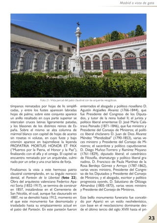 23
Madrid a vista de gato
tímpanos rematados por hojas de lis simplifi-
cadas, y entre los fustes aparecen labradas
hojas de palma; sobre este conjunto aparece
un anillo resaltado en cuya parte superior se
intercalan cruces latinas ligeramente patadas,
y los blasones de los distintos reinos de Es-
paña. Sobre el mismo se alza columna de
mármol blanco con capitel de hojas de acanto
sin rosetas ni volutas, en cuyo fuste y bajo
crismón aparece en bajorrelieve la leyenda
PROPATRIA MORTUIS HONOR ET PAX
(“Muertos por la Patria, el Honor y la Paz”),
finalizando con el alfa y el omega. El capitel se
encuentra rematado por un arquitrabe, culmi-
nado por un orbe y una cruz latina de forja.
Finalizamos la vista a este hermoso patrio
claustral contemplando, en su ángulo norocci-
dental, el Panteón de la Libertad (foto 22).
Obra del arquitecto valenciano Federico Apa-
rici Soria (1832-1917), se termina de construir
en 1857, instalándose en el Cementerio de
San Nicolás, el cual, aunque fue clausurado en
1887, no se demolió hasta 1912, momento en
el que este monumento fue desmontado y
trasladado hasta su emplazamiento actual en
el patio del Panteón. En este panteón fueron
enterrados el abogado y político riosellano D.
Agustín Argüelles Álvarez (1766-1844), que
fue Presidente del Congreso de los Diputa-
dos, y tutor de la reina Isabel II; el jurista y
político liberal emeritense D. José María Cala-
trava Peinado (1871-1846), que fue ministro y
Presidente del Consejo de Ministros; el políti-
co liberal chiclanero D. Juan de Dios Álvarez
Méndez “Mendizábal” (1790-1853), varias ve-
ces ministro y Presidente del Consejo de Mi-
nistros; el sacerdote y político caputbovense
D. Diego Muñoz-Torrero y Ramírez Moyano
(1761-1829), diputado liberal; el catedrático
de Filosofía, dramaturgo y político liberal gra-
nadino, D. Francisco de Paula Martínez de la
Rosa Berdejo Gómez y Arroyo (1787-1862),
varias veces ministro, Presidente del Congre-
so de los Diputados y Presidente del Consejo
de Ministros; y el abogado, escritor y político
progresista oyonés, D. Salustiano de Olózaga
Almandoz (1805-1873), varias veces ministro
y Presidente del Consejo de Ministros.
Este bello monumento funerario fue concebi-
do por Aparici en un estilo neohelenístico,
con base en el neoclasicismo dominante des-
de el último tercio del siglo XVIII hasta el pri-
Foto 21: Vista parcial del patio claustral con las arquerías neogóticas.
 