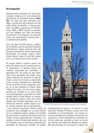 25
Madrid a vista de gato
El Campanile
Popularmente conocido con esta deno-
minación italiana es la torre-campanario
del Panteón de Hombres Ilustres (foto
23). Se trata del otro elemento que
llegó a construirse del proyecto de Fer-
nado Arbós de Basílica y claustro-pan-
teón. Se edifica al igual que el Panteón,
entre 1892 y 1899, cuando se paraliza-
ron los trabajos por falta de fondos
económicos. El Campanile se proyectó
como una construcción exenta junto a
la cabecera de la basílica.
Con una altura de 90 metros, y edifica-
da en ladrillo, que fue placado de piedra
caliza blanca y negra, como el resto del
Panteón, presenta la misma decoración
bicromática de bandas negras sobre
fondo blanco, hasta el nivel del campa-
nario, y se estructura en tres cuerpos.
El cuerpo inferior muestra mayor am-
plitud de planta que los cuerpos que se
le superponen, y aparece sobre una
moldura sustentada por canecillos, y
decorado por una franja de tres estre-
chos arcos apuntados de amplia rosca
sobre columnas de mármol en cada fa-
chada y sobre los mismos se desarrolla
breve cornisa rematada por almenillas
en forma de flor de lis; el segundo cuer-
po es el que presenta el mayor desa-
rrollo de la torre, con tres arcos ciegos
ojivales por fachada en su parte supe-
rior prolongándose sus jambas en tenue
resalte hasta el nivel inferior; el cuerpo
de campanas muestra otros tres arcos
ojivales por fachada separados por co-
lumnas de mármol, siendo mayor el ar-
co central respecto de los dos laterales,
y con pilastras esquineras. Dicho cuerpo de
campanas está protegido en su zona inferior
por un antepecho pétreo calado con estrellas
de seis puntas y culmina todo este cuerpo por
amplia cornisa sustentada por ménsulas y ac-
cesible a modo de balconada abierta a las cua-
tro fachadas, que se encuentra amparada por
barandilla de balaustres también de piedra,
constituyendo el acceso a la misma un arco
ojival por fachada. El último cuerpo es el más
recargado en ornamentación, con cuatro co-
lumnas adosadas por fachada, de fuste liso las
esquineras y fuste helicoidal las restantes; en-
tre las columnas centrales se abre un óculo
por fachada que debía de albergar las esferas
del reloj previstas en el proyecto original. Las
Foto 23: Vista general de la fachada meridional del Campanile.
 