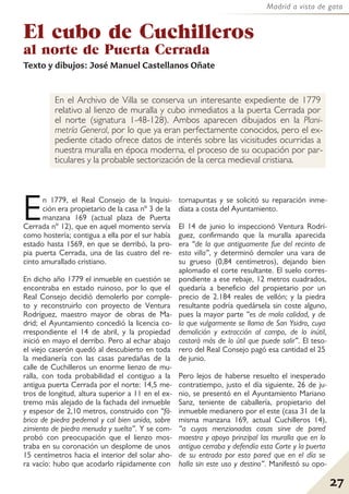 27
Madrid a vista de gato
El cubo de Cuchilleros
al norte de Puerta Cerrada
Texto y dibujos: José Manuel Castellanos Oñate
En el Archivo de Villa se conserva un interesante expediente de 1779
relativo al lienzo de muralla y cubo inmediatos a la puerta Cerrada por
el norte (signatura 1-48-128). Ambos aparecen dibujados en la Plani-
metría General, por lo que ya eran perfectamente conocidos, pero el ex-
pediente citado ofrece datos de interés sobre las vicisitudes ocurridas a
nuestra muralla en época moderna, el proceso de su ocupación por par-
ticulares y la probable sectorización de la cerca medieval cristiana.
En 1779, el Real Consejo de la Inquisi-
ción era propietario de la casa nº 3 de la
manzana 169 (actual plaza de Puerta
Cerrada nº 12), que en aquel momento servía
como hostería; contigua a ella por el sur había
estado hasta 1569, en que se derribó, la pro-
pia puerta Cerrada, una de las cuatro del re-
cinto amurallado cristiano.
En dicho año 1779 el inmueble en cuestión se
encontraba en estado ruinoso, por lo que el
Real Consejo decidió demolerlo por comple-
to y reconstruirlo con proyecto de Ventura
Rodríguez, maestro mayor de obras de Ma-
drid; el Ayuntamiento concedió la licencia co-
rrespondiente el 14 de abril, y la propiedad
inició en mayo el derribo. Pero al echar abajo
el viejo caserón quedó al descubierto en toda
la medianería con las casas paredañas de la
calle de Cuchilleros un enorme lienzo de mu-
ralla, con toda probabilidad el contiguo a la
antigua puerta Cerrada por el norte: 14,5 me-
tros de longitud, altura superior a 11 en el ex-
tremo más alejado de la fachada del inmueble
y espesor de 2,10 metros, construido con “fá-
brica de piedra pedernal y cal bien unida, sobre
zimiento de piedra menuda y suelta”. Y se com-
probó con preocupación que el lienzo mos-
traba en su coronación un desplome de unos
15 centímetros hacia el interior del solar aho-
ra vacío: hubo que acodarlo rápidamente con
tornapuntas y se solicitó su reparación inme-
diata a costa del Ayuntamiento.
El 14 de junio lo inspeccionó Ventura Rodrí-
guez, confirmando que la muralla aparecida
era “de la que antiguamente fue del recinto de
esta villa”, y determinó demoler una vara de
su grueso (0,84 centímetros), dejando bien
aplomado el corte resultante. El suelo corres-
pondiente a ese rebaje, 12 metros cuadrados,
quedaría a beneficio del propietario por un
precio de 2.184 reales de vellón; y la piedra
resultante podría quedársela sin coste alguno,
pues la mayor parte “es de mala calidad, y de
la que vulgarmente se llama de San Ysidro, cuya
demolición y extracción al campo, de lo inútil,
costará más de lo útil que puede salir”. El teso-
rero del Real Consejo pagó esa cantidad el 25
de junio.
Pero lejos de haberse resuelto el inesperado
contratiempo, justo el día siguiente, 26 de ju-
nio, se presentó en el Ayuntamiento Mariano
Sanz, teniente de caballería, propietario del
inmueble medianero por el este (casa 31 de la
misma manzana 169, actual Cuchilleros 14),
“a cuyas menzionadas casas sirve de pared
maestra y apoyo prinzipal las muralla que en lo
antiguo cerraba y defendía esta Corte y la puerta
de su entrada por esta pared que en el día se
halla sin este uso y destino”. Manifestó su opo-
 