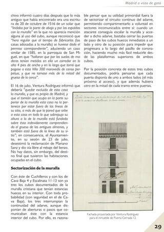 29
Madrid a vista de gato
chivo informó cuatro días después que lo más
antiguo que había encontrado era una escritu-
ra de 20 de octubre de 1516 de un solar que
“lindaba por la parte de abajo y por las espaldas
con la muralla” en la que no aparecía mención
alguna al uso del cubo, aunque reconoció que
“hera regular que al tiempo de fabricarlas (las
casas adosadas a la muralla) se huviese dado el
permiso correspondiente”, aduciendo un caso
similar de 1585, en la parroquia de San Mi-
guel, en que “hallaron que por los suelos de ma-
deras tenían metidos en ella un corredor en lo
alto 4 pies de ancho y en lo largo que tomó que
pagase a esta Villa 300 maravedís de censo per-
petuo, y que no tomase más de la mitad del
grueso de la cerca”.
El 16 de julio, Ventura Rodríguez informó que
debería “quedar excluida de esta casa
la muralla, y que es propia de Madrid, y
que el torreón que ocupa en la parte su-
perior de la muralla esta casa no la per-
tenece por estar fuera de las líneas de
su sitio, a más de que la pared que sirbe
a esta casa en todo lo que sobrepuja su
altura a la de la muralla está fundada
sobre ésta indevidamente comprendien-
do el grueso de las antiguas almenas, y
también está fuera de la línea de su si-
tio”; en consecuencia, el Ayuntamien-
to, en su sesión de 23 de julio,
desestimó la reclamación de Mariano
Sanz y dio vía libre al rebaje del lienzo.
No hay datos, sin embargo, del desti-
no final que tuvieron las habitaciones
ocupadas en el cubo.
Sectorización de la muralla
Con éste de Cuchilleros y con los de
Cava Baja 4 y Escalinata 11-13 son ya
tres los cubos documentados de la
muralla cristiana que tenían estancias
huecas en su interior. Con toda pro-
babilidad (con seguridad en el de Ca-
va Baja), los tres interrumpían la
continuidad del adarve, aunque dis-
ponían de aberturas o pasos que co-
municaban éste con la estancia
interior del cubo. Por ello, es razona-
ble pensar que su utilidad primordial fuera la
de sectorizar el circuito continuo del adarve,
permitiendo compartimentarlo a voluntad en
sectores incomunicados entre sí: cuando un
atacante conseguía escalar la muralla y acce-
der a dicho adarve, bastaba cerrar las puertas
de paso de los cubos huecos inmediatos a un
lado y otro de su posición para impedir que
progresara a lo largo del pasillo de corona-
ción, haciendo mucho más fácil reducirle des-
de las plataformas superiores de ambos
cubos.
Por la posición concreta de estos tres cubos
documentados, podría pensarse que cada
puerta disponía de uno a ambos lados (el más
próximo al acceso), y que además hubiera
otro en la mitad de cada tramo entre puertas.
Fachada proyectada por Ventura Rodríguez
para el inmueble de Puerta Cerrada 12.
 