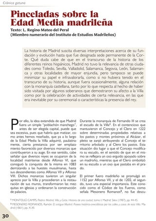 30
Crónica gatuna
Por ello, la idea extendida de que Madrid
fuera un simple “poblachón manchego”,
antes de ser elegida capital, puede que
sea excesiva, pues que habría que matizar, co-
mo antes hemos reseñado, que ya a lo largo
de la Edad Media la Villa adquirió, paulatina-
mente, cierta prestancia por ser emplaza-
miento favorecido por diversos monarcas que
contribuyeron a su auge. En ese sentido, cabe
señalar que diversos reyes se ocuparon de la
localidad matritense desde Alfonso VI, que
consiguió la conquista de la misma en 1083
derrotando a las huestes musulmanas, hasta
sus descendientes como Alfonso VII y Alfonso
VIII. Dichos monarcas tuvieron un singular
aprecio por la Villa y procedieron a la restau-
ración de sus muros, transformaron las mez-
quitas en iglesias y ordenaron la construcción
de palacios.
Durante la monarquía de Fernando III se crea
el escudo de la Villa1. En el contencioso que
mantuvieron el Concejo y el Clero en 1222
sobre determinadas propiedades relativas a
los pastos y montes próximos al Alcázar, el
pleito se zanjó atribuyendo al Concejo el te-
rritorio arbolado y al Clero los pastos. Esta
situación dio lugar a que el Concejo modifica-
ra su escudo, en el sentido de que en el mis-
mo se reflejara un oso erguido apoyado sobre
un madroño, mientras que el Clero simbolizó
en su escudo a un oso que pastaba en el pra-
do.
El primer fuero madrileño se promulgó en
1152 por Alfonso VII, y el de 1202, el segun-
do, tuvo una especial importancia. Este cono-
cido como el Códice de los Fueros, como
señala Mesonero Romanos2, no fue descu-
Pinceladas sobre la
Edad Media madrileña
La historia de Madrid suscita diversas interpretaciones acerca de su fun-
dación y evolución hasta que fue designada sede permanente de la Cor-
te. Qué duda cabe de que en el transcurso de la historia de los
diferentes reinos hispánicos, Madrid no tuvo la relevancia de otras ciuda-
des como Toledo, Sevilla, Valladolid, Salamanca, Segovia, León, Salaman-
ca y otras localidades de mayor enjundia, pero tampoco se puede
minimizar su papel e infravalorarla, como si no hubiera tenido en el
transcurso de su historia, aunque fuera ocasionalmente, alguna relación
con la monarquía castellana, tanto por lo que respecta al hecho de haber
sido visitada por algunos soberanos que demostraron su afecto a la Villa
como por la celebración de actividades de cierta relevancia, en las que
era inevitable por su ceremonial o características la presencia del rey.
1 MONTOLIÚ CAMPS, Pedro: Madrid, Villa y Corte. Historia de una ciudad, tomo I. Madrid: Silex (1987), pp. 44-45.
2 MESONERO ROMANOS, Ramón: El antiguo Madrid. Paseos histórico-anecdóticos por las calles y casas de esta Villa. Ma-
drid (1861), pp. X-XI.
Texto: L. Regino Mateo del Peral
(Miembro numerario del Instituto de Estudios Madrileños)
 