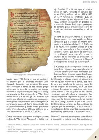 Crónica gatuna
31
bierto hasta 1748, fecha en que se localizó y
se ordenó por el entonces ministro, José
Carvajal y Lancaster, que se transcribiera para
dar a conocer el texto de ese valioso perga-
mino, uno de los más completos que recoge
numerosas disposiciones para regular la vida y
convivencia de los vecinos de la Villa, docu-
mento en el que se incluye una extensa nor-
mativa que abarca un colectivo de ordenanzas
municipales con preceptos tanto de legislación
penal como procesal, fuero denominado con
el título Ordenanzas y fueros reales que mandó
hacer el rey don Alfonso VIII para gobierno de la
Villa de Madrid en la era MCCXL (1202).
Otros monarcas otorgaron privilegios y mer-
cedes a la Villa como Alfonso X El Sabio y su
hijo Sancho IV el Bravo, que accedió al
trono en 1284. Fernando IV convoca cor-
tes en 1309 y Alfonso XI en 1329 y 1335.
En 1339 Alfonso XI estableció que, sin
perjuicio que siguiera vigente el Fuero de
1202, también se pusieran en práctica las
normas del Fuero Real, cuyos preceptos
de derecho penal prevalecerían sobre dis-
posiciones similares contenidas en el de
Madrid.
En 1346 se crea por Alfonso XI el primer
Ayuntamiento, con doce regidores. Existe
constancia que el Concejo de Madrid tenía
ya cierta entidad en el año 1212. El Conce-
jo se reunía con carácter abierto en el re-
cinto que circundaba a la Parroquia de San
Salvador. Puede que aquel se convocara
con asiduidad desde ese año y que el
anuncio de las sesiones se efectuaran “a
campana tañida en la Cámara de la Claustra”
o en algún otro espacio de la parroquia3.
El Concejo estaba compuesto además de
esos doce regidores que reemplazarían al
Concejo abierto por otros miembros que
desempeñaban diversas tareas: los alcaldes
de Mesta y de la Santa Hermandad, el guía
del Concejo o alférez mayor, el alguacil ma-
yor, el alguacil mayor de la cárcel, dos fieles
de vara, seis caballeros de montes, mayordo-
mo de propios, el escribano, etc.4 Los doce
regidores formaban un regimiento que tenía
como misión la de ocuparse de las labores
comunales que afectaban al municipio. Por
supuesto que este regimiento supuso un duro
golpe para la democratización de las decisio-
nes del Concejo abierto, al pasar el control
del Consistorio a manos de los regidores de-
signados por la monarquía, lo cual supuso la
centralización de los acuerdos municipales, en
detrimento y perjuicio de la autonomía local.
Alfonso XI dio un fuerte impulso para difundir
la educación y cultura entre los madrileños y
3 SAINZ DE ROBLES, Federico Carlos: Breve Historia de Madrid. Madrid: Colección Austral, Espasa-Calpe, segunda edi-
ción, p. 45.
4 SAINZ DE ROBLES: Breve historia..., pp. 48-49, y MONTERO VALLEJO, Manuel: Historia de Madrid Antiguo y Medieval,
Madrid: Editorial Complutense (1993), pp. 104-105.
Primera página del Fuero de Madrid de 1202.
 