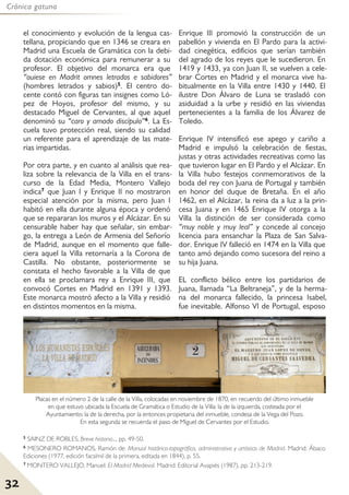 32
Crónica gatuna
el conocimiento y evolución de la lengua cas-
tellana, propiciando que en 1346 se creara en
Madrid una Escuela de Gramática con la debi-
da dotación económica para remunerar a su
profesor. El objetivo del monarca era que
“ouiese en Madrit omnes letrados e sabidores”
(hombres letrados y sabios)5. El centro do-
cente contó con figuras tan insignes como Ló-
pez de Hoyos, profesor del mismo, y su
destacado Miguel de Cervantes, al que aquel
denominó su “caro y amado discípulo”6. La Es-
cuela tuvo protección real, siendo su calidad
un referente para el aprendizaje de las mate-
rias impartidas.
Por otra parte, y en cuanto al análisis que rea-
liza sobre la relevancia de la Villa en el trans-
curso de la Edad Media, Montero Vallejo
indica7 que Juan I y Enrique II no mostraron
especial atención por la misma, pero Juan I
habitó en ella durante alguna época y ordenó
que se repararan los muros y el Alcázar. En su
censurable haber hay que señalar, sin embar-
go, la entrega a León de Armenia del Señorío
de Madrid, aunque en el momento que falle-
ciera aquel la Villa retornaría a la Corona de
Castilla. No obstante, posteriormente se
constata el hecho favorable a la Villa de que
en ella se proclamara rey a Enrique III, que
convocó Cortes en Madrid en 1391 y 1393.
Este monarca mostró afecto a la Villa y residió
en distintos momentos en la misma.
Enrique III promovió la construcción de un
pabellón y vivienda en El Pardo para la activi-
dad cinegética, edificios que serían también
del agrado de los reyes que le sucedieron. En
1419 y 1433, ya con Juan II, se vuelven a cele-
brar Cortes en Madrid y el monarca vive ha-
bitualmente en la Villa entre 1430 y 1440. El
ilustre Don Álvaro de Luna se trasladó con
asiduidad a la urbe y residió en las viviendas
pertenecientes a la familia de los Álvarez de
Toledo.
Enrique IV intensificó ese apego y cariño a
Madrid e impulsó la celebración de fiestas,
justas y otras actividades recreativas como las
que tuvieron lugar en El Pardo y el Alcázar. En
la Villa hubo festejos conmemorativos de la
boda del rey con Juana de Portugal y también
en honor del duque de Bretaña. En el año
1462, en el Alcázar, la reina da a luz a la prin-
cesa Juana y en 1465 Enrique IV otorga a la
Villa la distinción de ser considerada como
“muy noble y muy leal” y concede al concejo
licencia para ensanchar la Plaza de San Salva-
dor. Enrique IV falleció en 1474 en la Villa que
tanto amó dejando como sucesora del reino a
su hija Juana.
EL conflicto bélico entre los partidarios de
Juana, llamada “La Beltraneja”, y de la herma-
na del monarca fallecido, la princesa Isabel,
fue inevitable. Alfonso VI de Portugal, esposo
5 SAINZ DE ROBLES, Breve historia..., pp. 49-50.
6 MESONERO ROMANOS, Ramón de: Manual histórico-topográfico, administrativo y artístico de Madrid. Madrid: Ábaco
Ediciones (1977, edición facsímil de la primera, editada en 1844), p. 55.
7 MONTERO VALLEJO, Manuel: El Madrid Medieval. Madrid: Editorial Avapiés (1987), pp. 213-219.
Placas en el número 2 de la calle de la Villa, colocadas en noviembre de 1870, en recuerdo del último inmueble
en que estuvo ubicada la Escuela de Gramática o Estudio de la Villa: la de la izquierda, costeada por el
Ayuntamiento; la de la derecha, por la entonces propietaria del inmueble, condesa de la Vega del Pozo.
En esta segunda se recuerda el paso de Miguel de Cervantes por el Estudio.
 