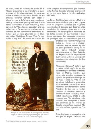 Crónica gatuna
33
de Juana, entró en Madrid y se asentó en el
Alcázar expulsando a sus moradores y quiso
imponer los derechos dinásticos de Juana me-
diante el miedo y la brutalidad. Pronto los ma-
drileños tomaron partido por Isabel y
plantaron cara a doña Juana, guerreando por
calles y plazas hasta que lograron que la con-
tienda se decantara a favor de Isabel, y expul-
saron de la Villa a los que apoyaban a la hija
del monarca. De este modo quebrantaron la
voluntad del rey, poniendo en entredicho esa
lealtad que se había plasmado en el título
otorgado a Madrid por Enrique IV de “la muy
noble y muy leal”. El pueblo de Madrid no
había cumplido el compromiso que suscribió
en las Cortes de acatar el deseo expreso del
rey de que Juana fuera la heredera del reino
de Castilla.
Los Reyes Católicos favorecieron a Madrid y
mostraron especial afecto por la Villa, y para
paliar los perjuicios causados por la guerra
encomiendan al Concejo que dispense a los
madrileños de cualquier gravamen por una
temporada a fin de que puedan rehacerse de
los daños causados en sus viviendas y pose-
siones. Asimismo, los monarcas reconocen
los privilegios que se concedieron por sus
predecesores y administran justicia
todos los viernes en el Alcázar:
cualquiera que se sintiera agravia-
do podía plantear su caso y los re-
yes, como tribunal, emitían
inmediatamente su fallo. Además,
los Reyes fundan los hospitales del
Buen Suceso y el de la Concepción
Jerónima, éste a instancias de Bea-
triz Galindo.
Mesonero Romanos8 refiere que
la reina Isabel, según la versión
sustentada por diversos escritores,
nació en Madrid, mientras que
otros más actuales mantienen la
opinión de que fue en Madrigal de
las Altas Torres. La Villa fue del
agrado de Isabel como se acredita
en el hecho de que ensalzara a sus
habitantes caracterizándolos como
“hombres de bien que se podían
comparar a escuderos honrados y
virtuosos de otras ciudades y villas”.
Isabel, igualmente, añade a este
respecto que “los escuderos y ciu-
dadanos eran semejantes a honra-
dos caballeros de los pueblos de
España; y los señores nobles de Ma-
drid a los señores y grandes de Cas-
tilla”.
Entre los honores otorgados a la
Villa por los Reyes Católicos, Me-
8 MESONERO ROMANOS: El antiguo Madrid..., pp, XX-XXIII.
Enrique IV, con unos 32 años de edad (grabado realizado
según las instrucciones de Jorge de Ehingem, que visitó al
monarca en 1457. Códice de Stuttgart).
 
